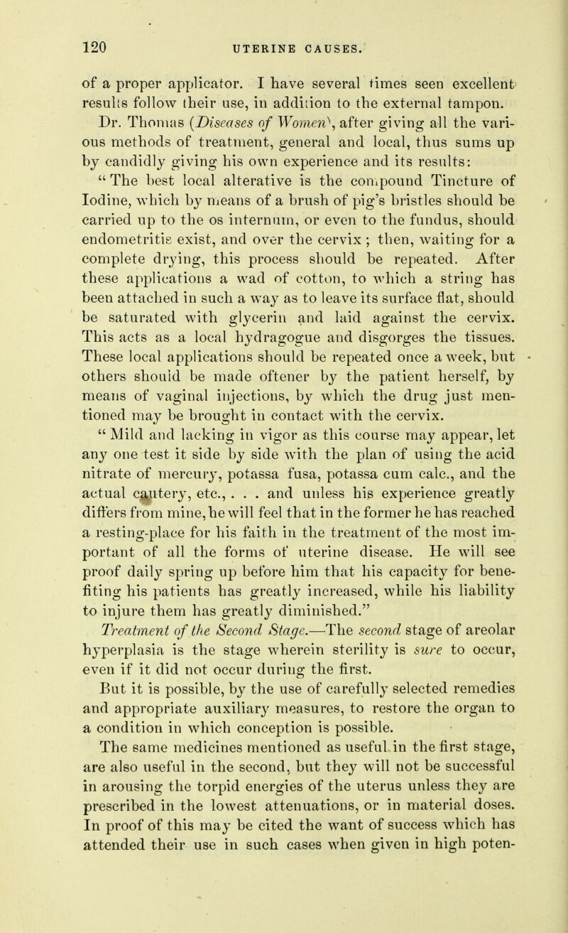of a proper applicator. I have several times seen excellent results follow their use, in addition to the external tampon. Dr. Thomas {Diseases of Woinen^^ after giving all the vari- ous methods of treatment, general and local, thus sums up by candidly giving his own experience and its results:  The best local alterative is the compound Tincture of Iodine, which by means of a brush of pig's bristles should be carried up to the os internum, or even to the fundus, should endometritis exist, and over the cervix ; then, waiting for a complete drying, this process should be repeated. After these applications a wad of cotton, to which a string has been attached in such a way as to leave its surface flat, should be saturated with glycerin and laid against the cervix. This acts as a local hydragogue and disgorges the tissues. These local applications should be repeated once a week, but others should be made oftener hy the patient herself, by means of vaginal injections, by which the drug just men- tioned may be brought in contact with the cervix.  Mild and lacking in vigor as this course may appear, let any one test it side by side with the plan of using the acid nitrate of mercury, potassa fusa, potassa cum calc, and the actual cautery, etc., . . . and unless his experience greatly differs from mine, he will feel that in the former he has reached a resting-place for his faith in the treatment of the most im- portant of all the forms of uterine disease. He will see proof daily spring up before him that his capacity for bene- fiting his patients has greatly increased, while his liability to injure them has greatly diminished. Treatment of the Second Stage.—The second stage of areolar hyperplasia is the stage wherein sterility is sure to occur, even if it did not occur during the first. But it is possible, by the use of carefully selected remedies and appropriate auxiliary measures, to restore the organ to a condition in which conception is possible. The same medicines mentioned as useful in the first stage, are also useful in the second, but they will not be successful in arousing the torpid energies of the uterus unless they are prescribed in the lowest attenuations, or in material doses. In proof of this may be cited the want of success which has attended their use in such cases when given in high poten-