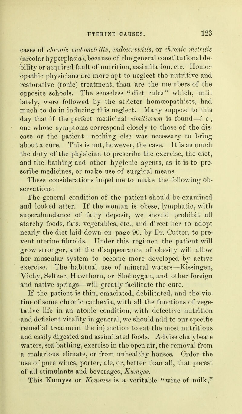 cases of chronic endometritis, endocervicitis, or chronic metritis (areolar hyperplasia), because of the general constitutional de- bility or acquired fault of nutrition, assimilation, etc. Homoe- opathic physicians are more apt to neglect the nutritive and restorative (tonic) treatment, than are the members of the opposite schools. The senseless  diet rules which, until lately, were followed by the stricter homoeopathists, had much to do in inducing this neglect. Many suppose to this day that if the perfect medicinal similimum is found—i. e , one whose symptoms correspond closely to those of the dis- ease or the patient—nothing else was necessary to bring about a cure. This is not, however, the case. It is as much the duty of the physician to prescribe the exercise, the diet, and the bathing and other hygienic agents, as it is to pre- scribe medicines, or make use of surgical means. These considerations impel me to make the following ob- servations : The general condition of the patient should be examined and looked after. If the woman is obese, lymphatic, with superabundance of fatty deposit, we should prohibit all starchy foods, fats, vegetables, etc., and direct her to adopt nearly the diet laid down on page 90, by Dr. Cutter, to pre- vent uterine fibroids. Under this regimen the patient will grow stronger, and the disappearance of obesity will allow her muscular system to become more developed by active exercise. The habitual use of mineral waters—Kissingen, Yichy, Seltzer, Hawthorn, or Sheboj^gan, and other foreign and native springs—will greatly facilitate the cure. If the patient is thin, emaciated, debilitated, and the vic- tim-of some chronic cachexia, with all the functions of vege- tative life in an atonic condition, with defective nutrition and deficient vitality in general, we should add to our specific remedial treatment the injunction to eat the most nutritious and easily digested and assimilated foods. Advise chalybeate waters, sea-bathing, exercise in the open air, the removal from a malarious climate, or from unhealthy houses. Order the use of pure wines, porter, ale, or, better than all, that purest of all stimulants and beverages, Kmnyss. This Kumyss or Koumiss is a veritable  wine of milk,