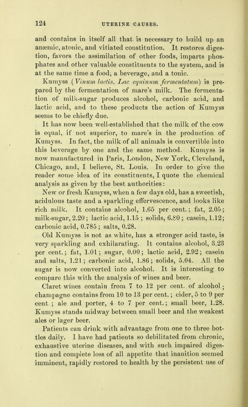 and contains in itself all that, is necessary to build up an anaemic, atonic, and vitiated constitution. It restores diges- tion, favors the assimilation of other foods, imparts phos- phates and other valuable constituents to the system, and is at the same time a food, a beverage, and a tonic. Kumyss (Vinuin ladis, Lac equinum fermentaturri) is pre- pared by the fermentation of mare's milk. The fermenta- tion of milk-sugar produces alcohol, carbonic acid, and lactic acid, and to these products the action of Kumyss seems to be chiefly due. It has now been well-established that the milk of the cow is equal, if not superior, to mare's in the production of Kumyss. In fact, the milk of all animals is convertible into this beverage by one and the same method. Kumyss is now manufactured in Paris, London, New York, Cleveland, Chicago, and, I believe, St. Louis. In order to give the reader some idea of its constituents, I quote the chemical analysis as given by the best authorities: ^vTew or fresh Kumyss, when a few days old, has a sweetish, acidulous taste and a sparkling effervescence, and looks like rich milk. It contains alcohol, 1.65 per cent.; fat, 2.05; milk-sugar, 2.20 ; lactic acid, L15 ; solids, 6.80 ; casein, L12; carbonic acid, 0.785 ; salts, 0.28. Old Kumyss is not as white, has a stronger acid taste, is very sparkling and exhilarating. It contains alcohol, 3.23 per cent.; fat, 1.01; sugar, 0.00; lactic acid, 2.92; casein and salts, L21 ; carbonic acid, L86; solids, 5.04. All the sugar is now converted into alcohol. It is interesting to compare this with the analysis of wines and beer. Claret wines contain from 7 to 12 per cent, of alcohol; champagne contains from 10 to 13 per cent.; cider, 5 to 9 per cent.; ale and porter, 4 to 7 per cent.; small beer, 1.28. Kumyss stands midway between small beer and the weakest ales or lager beer. Patients can drink with'advantage from one to three bot- tles daily. I have had patients so debilitated from chronic, exhaustive uterine diseases, and with such impaired diges- tion and complete loss of all appetite that inanition seemed imminent, rapidly restored to health by the persistent use of