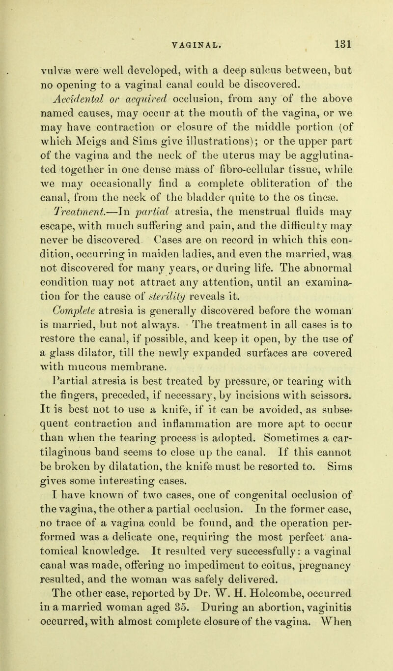 valvse were well developed, with a deep sulcus between, but no opening to a vaginal canal could be discovered. Accidental or acquired occlusion, from any of the above named causes, may occur at the mouth of the vagina, or we may have contraction or closure of the middle portion (of w^hich Meigs and Sims give illustrations); or the upper part of the vagina and the neck of the uterus may be agglutina- ted together in one dense mass of fibro-cellular tissue, while we may occasionally find a complete obliteration of the canal, from the neck of the bladder quite to the os tincse. Treatment.—In partial atresia, the menstrual fluids may escape, with much suffering and pain, and the difi[iculty may never be discovered Cases are on record in which this con- dition, occurring in maiden ladies, and even the married, was not discovered for many years, or during life. The abnormal condition may not attract any attention, until an examina- tion for the cause of sterility reveals it. Complete atresia is generally discovered before the woman is married, but not always. The treatment in all cases is to restore the canal, if possible, and keep it open, by the use of a glass dilator, till the newly expanded surfaces are covered with mucous membrane. Partial atresia is best treated by pressure, or tearing with the fingers, preceded, if necessary, by incisions with scissors. It is best not to use a knife, if it can be avoided, as subse- quent contraction and inflammation are more apt to occur than when the tearing process is adopted. Sometimes a car- tilaginous band seems to close up the canal. If this cannot be broken by dilatation, the knife must be resorted to. Sims gives some interesting cases. I have known of two cases, one of congenital occlusion of the vagina, the other a partial occlusion. In the former case, no trace of a vagina could be found, and the operation per- formed was a delicate one, requiring the most perfect ana- tomical knowledge. It resulted very successfully: a vaginal canal was made, oflering no impediment to coitus, pregnancy resulted, and the woman was safely delivered. The other case, reported by Dr. W. H. Holcombe, occurred in a married woman aged 35. During an abortion, vaginitis occurred, with almost complete closure of the vagina. When