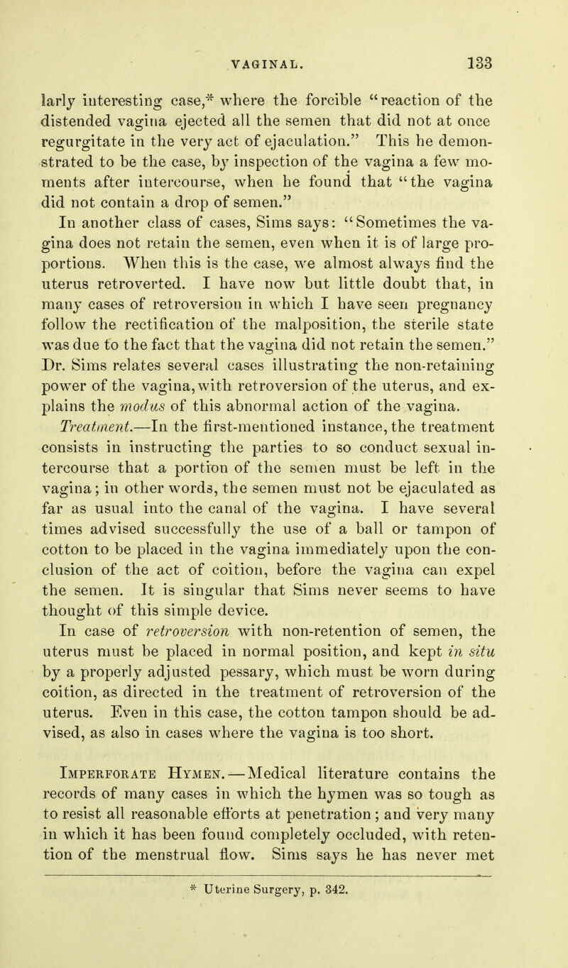 larly interestiDg case,* where the forcible reaction of the distended vagina ejected all the semen that did not at once regurgitate in the very act of ejaculation. This he demon- strated to be the case, hy inspection of the vagina a few mo- ments after intercourse, when he found that the vagina did not contain a drop of semen. In another class of cases, Sims says: Sometimes the va- gina does not retain the semen, even when it is of large pro- portions. When this is the case, we almost always find the uterus retroverted. I have now but little doubt that, in many cases of retroversion in which I have seen pregnancy follow the rectification of the malposition, the sterile state was due to the fact that the vagina did not retain the semen. Dr. Sims relates several cases illustratino- the non-retainino^ power of the vagina, with retroversion of the uterus, and ex- plains the modus of this abnormal action of the vagina. Treatment.—In the first-mentioned instance, the treatment consists in instructing the parties to so conduct sexual in- tercourse that a portion of the semen must be left in the vagina; in other words, the semen must not be ejaculated as far as usual into the canal of the vagina. I have several times advised successfully the use of a ball or tampon of cotton to be placed in the vagina immediately upon the con- clusion of the act of coition, before the vagina can expel the semen. It is singular that Sims never seems to have thought of this simple device. In case of retroversion with non-retention of semen, the uterus must be placed in normal position, and kept in situ by a properly adjusted pessary, which must be worn during coition, as directed in the treatment of retroversion of the uterus. Even in this case, the cotton tampon should be ad- vised, as also in cases where the vagina is too short. Imperforate Hymen. —Medical literature contains the records of many cases in which the hymen was so tough as to resist all reasonable efi:brts at penetration; and very many in which it has been found completely occluded, with reten- tion of the menstrual flow. Sims says he has never met Uterine Surgery, p. 342.