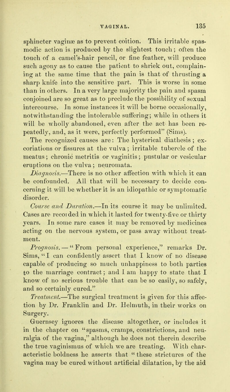 sphincter vaginae as to prevent coition. This irritable spas- modic action is produced by the slightest touch; often the touch of a camel's-hair pencil, or fine feather, will produce such agony as to cause the patient to shriek out, complain- ing at the same time that the pain is that of thrusting a sharp knife into the sensitive part. This is worse in some than in others. In a very large majority the pain and spasm conjoined are so great as to preclude the possibility of sexual intercourse. In some instances it will be borne occasionally, notwithstanding the intolerable suffering; while in others it will be wholly abandoned, even after the act has been re- peatedly, and, as it were, perfectly performed (Sims). The recognized causes are: The hysterical diathesis ; ex- coriations or fissures at the vulva; irritable tubercle of the meatus ; chronic metritis or vaginitis ; pustular or vesicular eruptions on the vulva; neuromata. Diagnods.-—There is no other affection with which it can be confounded. All that will be necessary to decide con- cerning it will be whether it is an idiopathic or symptomatic disorder. Course and Duration.—In its course it may be unlimited. Cases are recorded in which it lasted for twenty-five or thirty years. In some rare cases it may be removed by medicines acting on the nervous system, or pass away without treat- ment. Prognosis. — From personal experience, remarks Dr. Sims, I can confidently assert that I know of no disease capable of producing so much unhappiness to both parties to the marriage contract: and I am happy to state that I know of no serious trouble that can be so easily, so safely, and so certainly cured. Treatment—The surgical treatment is given for this affec- tion by Dr. Franklin and Dr. Helmuth, in their works on Surgery. Guernsey ignores the disease altogether, or includes it in the chapter on spasms, cramps, constrictions^ and neu- ralgia of the vagina, although he does not therein describe the true vaginismus of which we are treating. With char- acteristic boldness he asserts that  these strictures of the vagina may be cured without artificial dilatation, by the aid