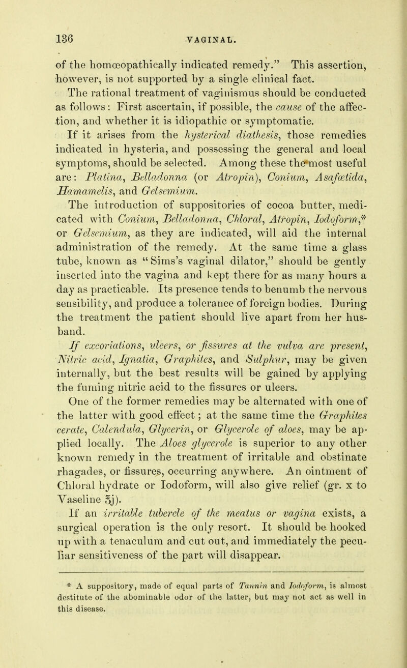 of the homoeopathicallj indicated remedy. This assertion, however, is not supported by a single clinical fact. The rational treatment of vaginismus should be conducted as follows: First ascertain, if possible, the cause of the affec- tion, and whether it is idiopathic or symptomatic. If it arises from the hysterical diathesis^ those remedies indicated in hysteria, and possessing the general and local symptoms, should be selected. Among these the most useful are: Platina, Belladonna (or Atropin), Cojiium, Asafoetida, Harnamelis^ and Gelsemium. The introduction of suppositories of cocoa butter, medi- cated with Conium, Belladonna^ Chloral, Atropin, Iodoform,* or Gelsemium, as they are indicated, will aid the internal administration of the remedy. At the same time a glass tube, known as Sims's vaginal dilator, should be gently inserted into the vagina and kept there for as many hours a day as practicable. Its presence tends to benumb the nervous sensibility, and produce a tolerance of foreign bodies. During the treatment the patient should live apart from her hus- band. Jf excoriations, idcers, or fissures at the vulva are present, Nitric acid, Ignatia, Graphites, and Sulphur, may be given internally, but the best results will be gained by applying the fuming nitric acid to the fissures or ulcers. One of the former remedies may be alternated with one of the latter with good effect; at the same time the Graphites ceraie. Calendula, Glycerin, or Glycerole of aloes, may be ap- plied locally. The Aloes glycerole is superior to any other known remedy in the treatment of irritable and obstinate rhagades, or fissures, occurring anywhere. An ointment of Chloral hydrate or Iodoform, will also give relief (gr. x to Vaseline Sj). If an irritable tubercle of the meatus or vagina exists, a surgical operation is the only resort. It should be hooked up with a tenaculum and cut out, and immediately the pecu- liar sensitiveness of the part will disappear. * A suppository, made of equal parts of Tannin and Iodoform^ is almost destitute of the abominable odor of the latter, but may not act as well in this disease.