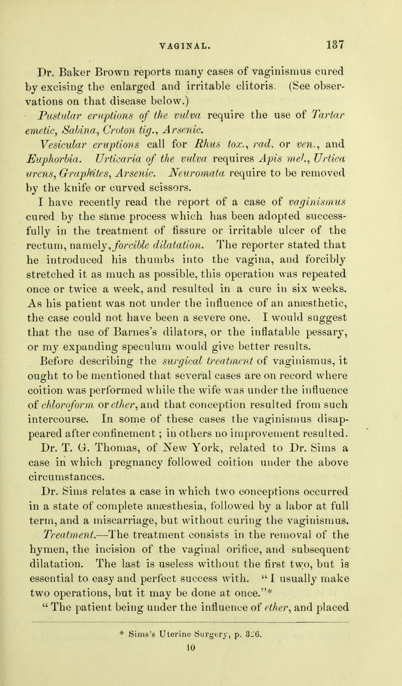 Dr. Baker Brown reports many cases of vaginismus cured by excising the enlarged and irritable clitoris. (See obser- vations on that disease below.) Pustular eruptions of the vulva require the use of Tartar emetic, Sabina, Croton tig.^ Arsenic. Vesicular eruptions call for Rhus tox.^ rod. or ven.^ and Euphorbia. Urticaria of the vulva requires Apis meh^ Urtica urens, Graphites, Arsenic. Neuromata require to be removed by the knife or curved scissors. I have recently read the report of a case of vaginismus cured by the same process which has been adopted success- fully in the treatment of fissure or irritable ulcer of the rectum, namely,/om6^e dilatation. The reporter stated that he introduced his thumbs into the vagina, and forcibly stretched it as much as possible, this operation was repeated once or twice a week, and resulted in a cure in six weeks. As his patient was not under the influence of an ansesthetic, the case could not have been a severe one. I would suggest that the use of Barnes's dilators, or the inflatable pessary, or my expanding speculum would give better results. Before describing the surgical treatment of vaginismus, it ought to be mentioned that several cases are on record where coition w^as performed while the w^ife was under the influence of chloroform, or ether, and that conception resulted from such intercourse. In some of these cases the vaginismus disap- peared after confinement; in others no improvement resulted. Dr. T. G. Thomas, of E'ew York, related to Dr. Sims a case in which pregnancy followed coition under the above circumstances. Dr. Sims relates a case in which two conceptions occurred in a state of complete anaesthesia, followed by a labor at full term, and a miscarriage, but without curing the vaginismus. Treatment.—The treatment consists in the removal of the hymen, the incision of the vaginal orifice, and subsequent dilatation. The last is useless without the first two, but is essential to easy and perfect success with. •' I usually make two operations, but it may be done at once.*  The patient being under the influence of ether, and placed * Sims's Uterine Surgery, p. 3_'6. 10