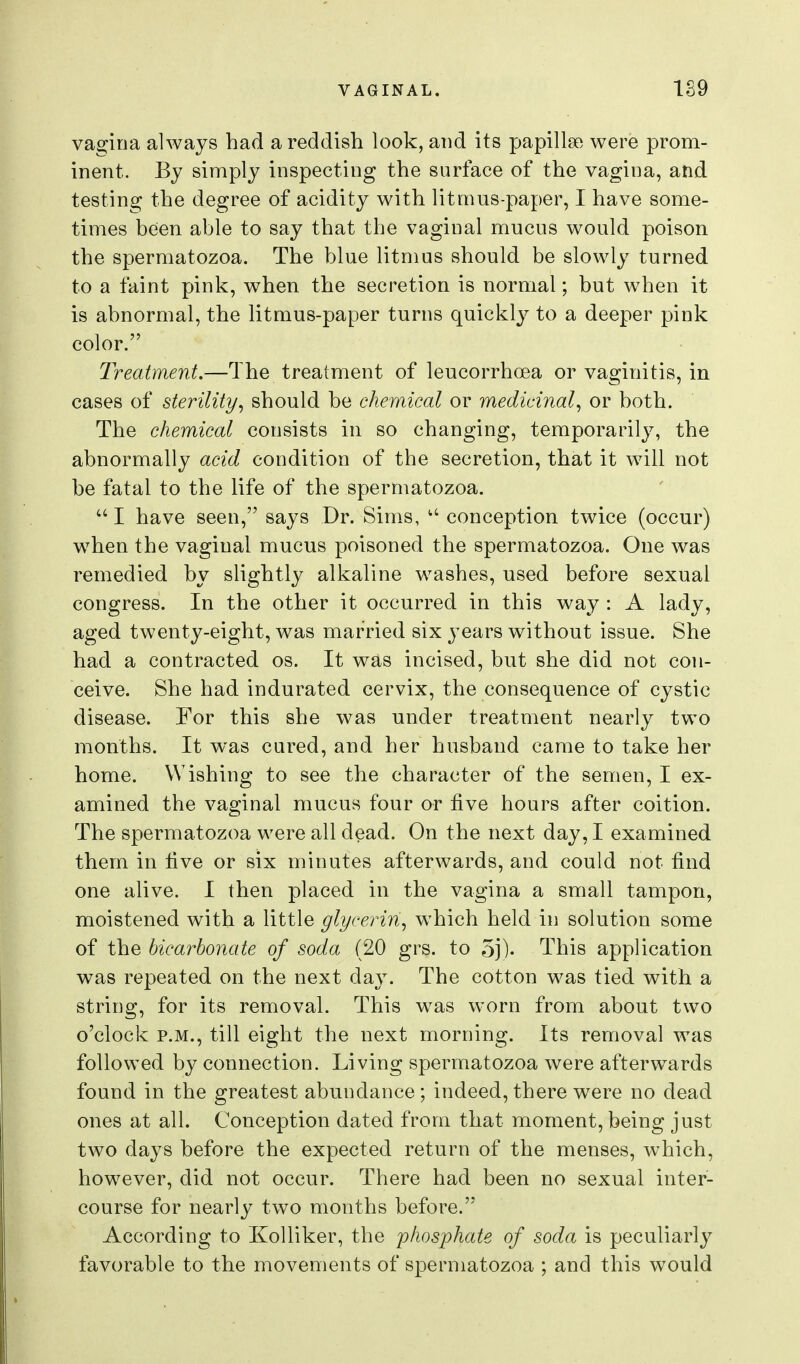 vagina always bad a reddish look, and its papillae were prom- inent. By simply inspecting the surface of the vagina, and testing the degree of acidity with litmus-paper, I have some- times been able to say that tbe vaginal mucus would poison the spermatozoa. The blue litmus should be slowly turned to a faint pink, when the secretion is normal; but when it is abnormal, the litmus-paper turns quickly to a deeper pink color. Treatment.—The treatment of leucorrhoea or vaginitis, in cases of sterility^ should be chemical or medicinal^ or both. The chemical consists in so changing, temporarily, the abnormally acid condition of the secretion, that it will not be fatal to the life of the spermatozoa. I have seen, says Dr. Sims,  conception twice (occur) w^hen the vaginal mucus poisoned the spermatozoa. One was remedied by slightly alkaline washes, used before sexual congress. In the other it occurred in this way : A lady, aged twenty-eight, was married six years without issue. She had a contracted os. It was incised, but she did not con- ceive. She had indurated cervix, the consequence of cystic disease. For this she was under treatment nearly two months. It was cured, and her husband came to take her home. Wishing to see the character of the semen, I ex- amined the vaginal mucus four or five hours after coition. The spermatozoa were all dead. On the next day, I examined them in five or six minutes afterwards, and could not find one alive. I then placed in the vagina a small tampon, moistened with a little glycerin^ which held in solution some of the bicarbonate of soda (20 grs. to 5j)- This application was repeated on the next day. The cotton was tied with a string, for its removal. This w^as worn from about two o'clock P.M., till eight the next morning. Its removal was followed by connection. Living spermatozoa were afterwards found in the greatest abundance; indeed, there were no dead ones at all. Conception dated from that moment, being just two days before the expected return of the menses, which, however, did not occur. There had been no sexual inter- course for nearly two months before. According to Kolliker, the 'phosphate of soda is peculiarly favorable to the movements of spermatozoa ; and this would