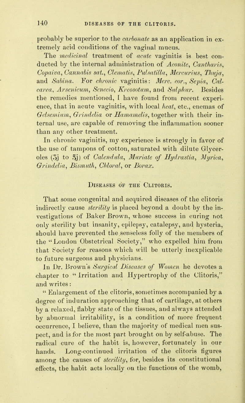 probably be superior to the carbonate as an application in ex- tremely acid conditions of the vaginal mucus. The medicinal treatment of acute vaginitis is best con- ducted by the internal administration of Aconite^ Cantharis^ Copaiva, Cannabis sat.^ Clematis^ Pulsatilla^ Mercurius, Thvja, and Sabina. For chronic vaginitis: Merc, cor.^ Sepia^ Cal- carea, Arsenicum, Senecio, Kreosotum, and Sulph.ur. Besides the remedies mentioned, I have found from recent experi- ence, that in acute vaginitis, with local heat., etc., enemas of Gelsemium., Grindelia or Hamamelis., together with their in- ternal use, are capable of removing the inflammation sooner than any other treatment. In chronic vaginitis, my experience is strongly in favor of the use of tampons of cotton, saturated with dilute Glycer- oles (.5j to 5j) of Calendula^ Muriate of Hydrastia., 3Ji/rica, Gri7idelia, Bismuth, Chloral, or Borax. Diseases of the Clitoris. That sora,e congenital and acquired diseases of the clitoris indirectly cause sterility is placed beyond a doubt by the in- vestigations of Baker Brown, whose success in curing not only sterility but insanity, epilepsy, catalepsy, and hysteria, should have prevented the senseless folly of the members of the London Obstetrical Society, w^ho expelled him from that Society for reasons which will be utterly inexplicable to future surgeons and physicians. In Dr. Browns Surgical Diseases of Women he devotes a chapter to  Irritation and Hypertrophy of the Clitoris, and writes:  Enlargement of the clitoris, sometimes accompanied by a degree of induration approaching that of cartilage, at others by a relaxed, flabby state of the tissues, and always attended by abnormal irritability, is a condition of more frequent occurrence, I believe, than the majority of medical men sus- pect, and is for the most part brought on by self-abuse. The radical cure of the habit is, however, fortunately in our hands. Long-continued irritation of the clitoris tigures among the causes of sterility, for, besides its constitutional effects, the habit acts locally on the functions of the womb,