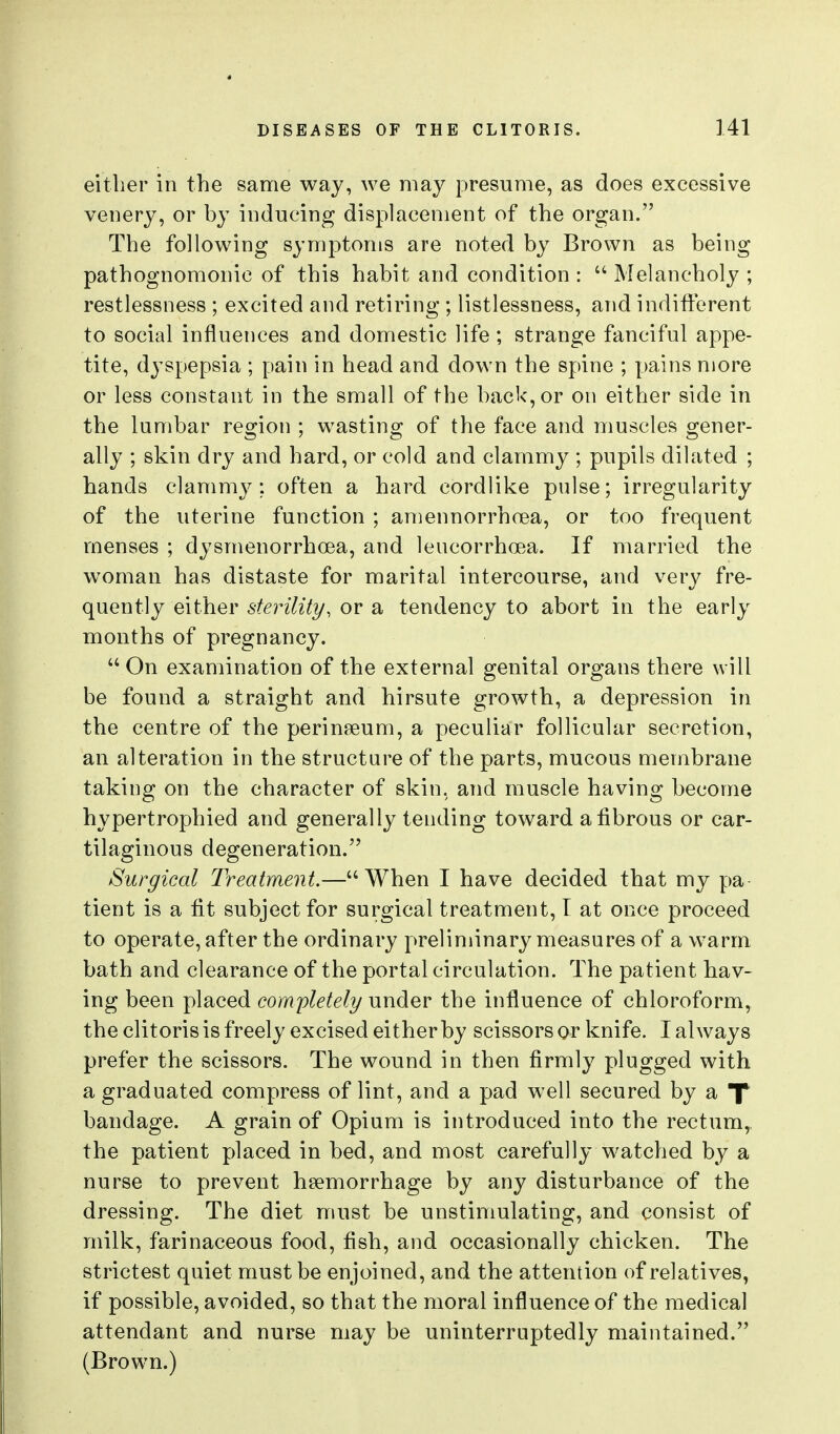 either in the same way, we may presume, as does excessive venery, or by inducing displacement of the organ. The following symptoms are noted by Brown as being pathognomonic of this habit and condition :  Melancholy ; restlessness ; excited and retiring ; listlessness, and indifferent to social influences and domestic life ; strange fanciful appe- tite, dyspepsia ; pain in head and down the spine ; pains more or less constant in the small of the back, or on eitVier side in the lumbar region ; wasting of the face and muscles gener- ally ; skin dry and hard, or cold and clammy ; pupils dilated ; hands clammy: often a hard cordlike pulse; irregularity of the uterine function ; amennorrhoea, or too frequent menses ; dysmenorrhcea, and leucorrhoea. If married the woman has distaste for marital intercourse, and very fre- quently either sterility, or a tendency to abort in the early months of pregnancy.  On examination of the external genital organs there will be found a straight and hirsute growth, a depression in the centre of the perinaeum, a peculiar follicular secretion, an alteration in the structure of the parts, mucous membrane taking on the character of skin, and muscle having become hypertrophied and generally tending toward a fibrous or car- tilaginous degeneration. Surgical Treatment.—When I have decided that my pa tient is a tit subject for surgical treatment, I at once proceed to operate, after the ordinary preliminary measures of a warm bath and clearance of the portal circulation. The patient hav- ing been placed completely under the influence of chloroform, the clitoris is freely excised either by scissors or knife. I always prefer the scissors. The wound in then firmly plugged with a graduated compress of lint, and a pad well secured by a X bandage. A grain of Opium is introduced into the rectum,, the patient placed in bed, and most carefully watched by a nurse to prevent haemorrhage by any disturbance of the dressing. The diet must be unstimulating, and consist of milk, farinaceous food, fish, and occasionally chicken. The strictest quiet must be enjoined, and the attention of relatives, if possible, avoided, so that the moral influence of the medical attendant and nurse may be uninterruptedly maintained. (Brown.)