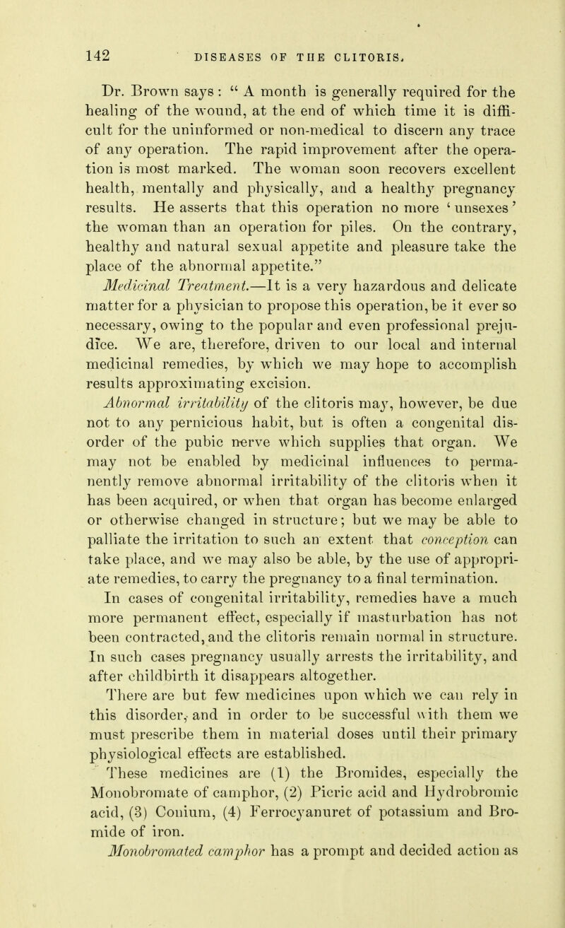 Dr. Brown sa3^8 :  A month is generally required for the healing of the wound, at the end of which time it is diffi- cult for the uninformed or non-medical to discern any trace of any operation. The rapid improvement after the opera- tion is most marked. The woman soon recovers excellent health, mentally and physically, and a healthy pregnancy results. He asserts that this operation no more ' unsexes' the woman than an operation for piles. On the contrary, healthy and natural sexual appetite and pleasure take the place of the abnormal appetite. Medicinal Treatment.—It is a very hazardous and delicate matter for a physician to propose this operation, be it ever so necessary, owing to the popular and even professional preju- dice. We are, therefore, driven to our local and internal medicinal remedies, by which we may hope to accomplish results approximating excision. Abnormal irritability of the clitoris maj^ however, be due not to any pernicious habit, but is often a congenital dis- order of the pubic n-erve which supplies that organ. We may not be enabled by medicinal influences to perma- nently remove abnormal irritability of the clitoris when it has been acquired, or when that organ has become enlarged or otherwise changed in structure; but we may be able to palliate the irritation to such an extent that conception can take place, and we may also be able, by the use of appropri- ate remedies, to carry the pregnancy to a final termination. In cases of congenital irritability, remedies have a much more permanent effect, especially if masturbation has not been contracted, and the clitoris remain normal in structure. In such cases pregnancy usually arrests the irritability, and after childbirth it disappears altogether. There are but few medicines upon which we can rely in this disorder,- and in order to be successful \\ ith them we must prescribe them in material doses until their primary physiological effects are established. These medicines are (1) the Bromides, especially the Monobromate of camphor, (2) Picric acid and Hydrobromic acid, (3) Conium, (4) Ferrocyanuret of potassium and Bro- mide of iron. Monobromated camphor has a prompt and decided action as