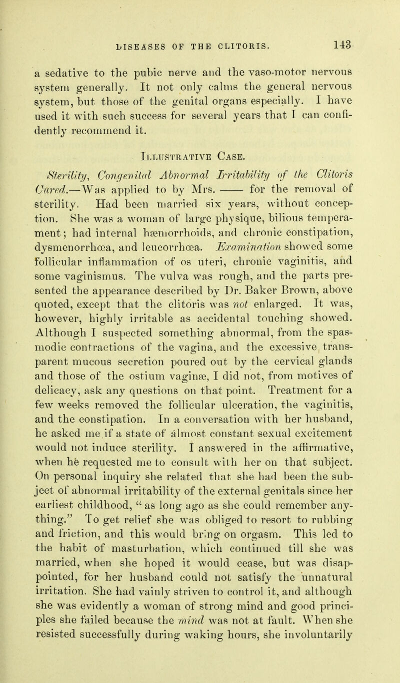 a sedative to the pubic nerve and the vaso-motor nervous system generally. It not only cahns the general nervous system, but those of the genital organs especially. 1 have used it with such success for several years that I can confi- dently recommend it. Illustrative Case. Sterility, Congenital Abnormal Irritability of the Clitoris Cured.—Was applied to by Mrs. ■ for the removal of sterility. Had been married six years, without concep- tion. She was a woman of large physique, bilious tempera- ment; had internal haemorrhoids, and chronic constipation, dysmenorrhoea, and lencorrhoea. Examination showed some follicular inflammation of os uteri, chronic vaginitis, and some vaginismus. The vulva was rough, and the parts pre- sented the appearance described by Dr. Baker Brown, above quoted, except that the clitoris was not enlarged. It was, however, highly irritable as accidental touching showed. Although I suspected something abnormal, from the spas- modic contractions of the vagina, and the excessive trans- parent mucous secretion poured out by the cervical glands and those of the ostium vaginse, I did not, from motives of delicacy, ask any questions on that point. Treatment for a few weeks removed the follicular ulceration, the vaginitis, and the constipation. In a conversation with her husband, he asked me ,if a state of almost constant sexual excitement would not induce sterility. I answered in the affirmative, when he requested me to consult with her on that subject. On personal inquiry she related that she had been the sub- ject of abnormal irritability of the external genitals since her earliest childhood,  as long ago as she could remember any- thing. To get relief she was obliged to resort to rubbing and friction, and this would bring on orgasm. This led to the habit of masturbation, which continued till she was married, when she hoped it would cease, but was disap- pointed, for her husband could not satisfy the unnatural irritation. She had vainly striven to control it, and although she was evidently a woman of strong mind and good princi- ples she failed because the mind was not at fault. When she resisted successfully during waking hours, she involuntarily