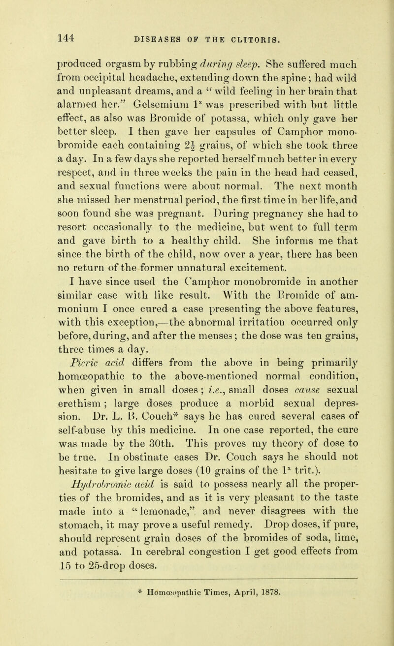 produced orgasm bj rubbing daring sleep. She snftered much from occipital headache, extending down the spine ; had wild and unpleasant dreams, and a  wild feeling in her brain that alarmed her. Gelsemium l was prescribed with but little effect, as also was Bromide of potassa, which only gave her better sleep. I then gave her capsules of Camphor mono- bromide each containing 2J grains, of which she took three a day. In a few days she reported herself much better in every respect, and in three weeks the pain in the head had ceased, and sexual functions were about normal. The next month she missed her menstrual period, the first time in her life, and soon found she was pregnant. During pregnancy she had to resort occasionally to the medicine, but went to full term and gave birth to a healthy child. She informs me that since the birth of the child, now over a year, there has been no return of the former unnatural excitement. I have since used the Camphor mouobromide in another similar case with like result. With the Bromide of am- monium I once cured a case presenting the above features, with this exception,—the abnormal irritation occurred only before, during, and after the menses; the dose was ten grains, three times a day. Ficric acid differs from the above in being primarily homoeopathic to the above-mentioned normal condition, when given in small doses ; i.e.^ small doses cause sexual erethism; large doses produce a morbid sexual depres- sion. Dr. L. B. Couch* says he has cured several cases of self-abuse by this medicine. In one case reported, the cure was made by the 30th. This proves ray theory of dose to be true. In obstinate cases Dr. Couch says he should not hesitate to give large doses (10 grains of the I'' trit.). Hydrohromic acid is said to possess nearly all the proper- ties of the bromides, and as it is very pleasant to the taste made into a  lemonade, and never disagrees with the stomach, it may prove a useful remedy. Drop doses, if pure, should represent grain doses of the bromides of soda, lime, and potassa. In cerebral congestion I get good effects from 15 to 25-drop doses. * Homoeopathic Times, April, 1878.