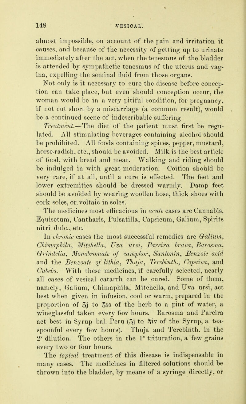 almost impossible, on account of the pain and irritation it causes, and because of the necessity of getting up to urinate immediately after the act, when the tenesmus of the bladder is attended by sympathetic tenesmus of the uterus and vag- ina, expelling the seminal fluid from those organs. Not only is it necessary to cure the disease before concep- tion can take place, but even should conception occur, the woman would be in a very pitiful condition, for pregnancy, if not cut short by a miscarriage (a common result), would be a continued scene of indescribable suflering Treatment.—The diet of the patient must first be regu- lated. All stimulating beverages containing alcohol should be prohibited. All foods containing spices, pepper, mustard, horse-radish, etc., should be avoided. Milk is the best article of food, wnth bread and meat. Walking and riding should be indulged in with great moderation. Coition should be very rare, if at all, until a cure is efi:ected. The feet and lower extremities should be dressed warmly. Damp feet should be avoided by wearing woollen hose, thick shoes with cork soles, or. voltaic in-soles. The medicines most efficacious in acute cases are Cannabis, Eqnisetum, Cantharis, Pulsatilla, Capsicum, Galium, Spirits uitri dulc, etc. In chronic cases the most successful remedies are Galiuyn^ Chimapkila, Mitchella^ Uva ursi., Pareira brava^ Barosma. Grindelia., Monobromate of camphor^ Santoriin^ Benzoic acid, and the Benzoate of lithia, Thuja, Terebinth., Copaiva., and Cubebs. With these medicines, if carefully selected, nearly all cases of vesical catarrh can be cured. Some of them, namely, Galium, Chimaphila, Mitchella, and TJva ursi, act best when given in infusion, cool or warm, prepared in the proportion of 5j to Sss of the herb to a pint of water, a wineglassful taken every few hours. Barosma and Pareira act best in Syrup bal. Peru (5j to Siv of the Syrup, a tea- spoonful every few hours). Thuja and Terebinth, in the 2^ dilution. The others in the I'' trituration, a few grains every two or four hours. The topical treatment of this disease is indispensable in many cases. The medicines in filtered solutions should be thrown into the bladder, by means of a syringe directly, or