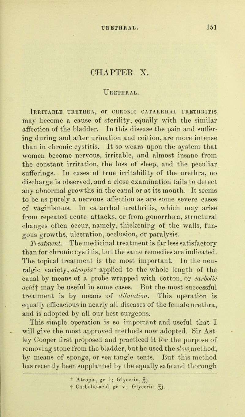 CHAPTER X. Urethral. Irritable urethra, or chronic catarrhal urethritis may become a cause of sterility, equally with the similar affection of the bladder. In this disease the pain and suffer- ing during and after urination and coition, are more intense than in chronic cystitis. It so wears upon the system that women become nervous, irritable, and almost insane from the constant irritation, the loss of sleep, and the peculiar sufferings. In cases of true irritability of the urethra, no discharge is observed, and a close examination fails to detect any abnormal growths in the canal or at its mouth. It seems to be as purely a nervous affection as are some severe cases of vaginismus. In catarrhal urethritis, which may arise from repeated acute attacks, or from gonorrhoea, structural changes often occur, namely, thickening of the walls, fun- gous growths, ulceration, occlusion, or paralysis. Treatment.—The medicinal treatment is far less satisfactory than for chronic cystitis, but the same remedies are indicated. The topical treatment is the most important. In the neu- ralgic variety, atropia^ applied to the whole length of the canal by means of a probe wrapped with cotton, or carbolic acid'\ may be useful in some cases. But the most successful treatment is by means of dilatation. This operation is equally efficacious in nearly all diseases of the female urethra, and is adopted by all our best surgeons. This simple operation is so important and useful that I will give the most approved methods now adopted. Sir Ast- ley Cooper first proposed and practiced it for the purpose of removing stone from the bladder, but he used the slow,mQihodi^ by means of sponge, or sea-tangle tents. But this method has recently been supplanted by the equally safe and thorough * Atropia, gr. i; Glycerin, ^j. f Carbolic acid, gr. v ; Glycerin, ^j.