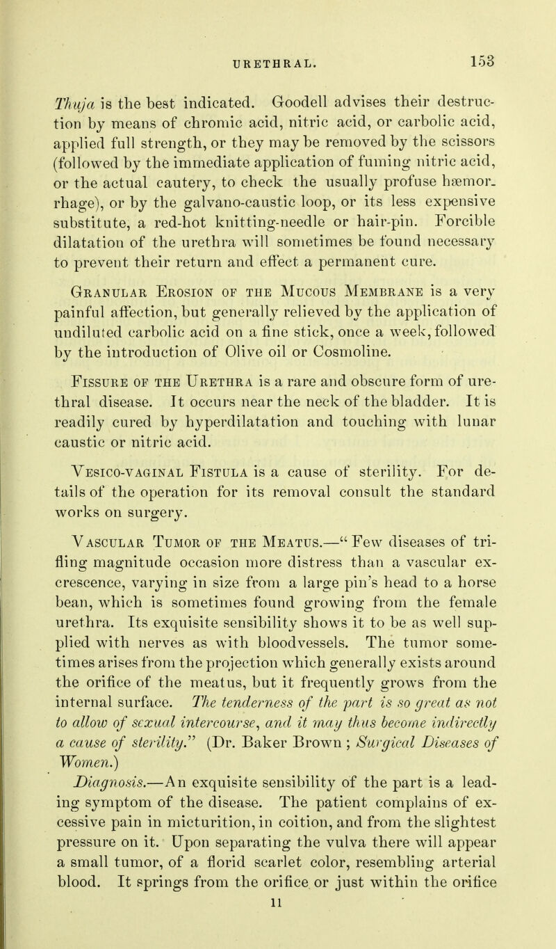 Thuja is the best indicated. Goodell advises their destruc- tion by means of chromic acid, nitric acid, or carbolic acid, applied full strength, or they maybe removed by the scissors (followed by the immediate application of fuming nitric acid, or the actual cautery, to check the usually profuse hsemor. rhage), or by the galvano-caustic loop, or its less expensive substitute, a red-hot knitting-needle or hair-pin. Forcible dilatation of the urethra will sometimes be found necessary to prevent their return and effect a permanent cure. Granular Erosion of the Mucous Membrane is a very painful affection, but generally relieved by the application of undiluted carbolic acid on a fine stick, once a week, followed by the introduction of Olive oil or Cosmoline. Fissure of the Urethra is a rare and obscure form of ure- thral disease. It occurs near the neck of the bladder. It is readily cured by hyperdilatation and touching with lunar caustic or nitric acid. Yesico-vaginal Fistula is a cause of sterility. For de- tails of the operation for its removal consult the standard works on surgery. Vascular Tumor of the Meatus.—Few diseases of tri- fling magnitude occasion more distress than a vascular ex- crescence, varying in size from a large pin's head to a horse bean, which is sometimes found growing from the female urethra. Its exquisite sensibility shows it to be as well sup- plied with nerves as with bloodvessels. The tumor some- times arises from the projection which generally exists around the orifice of the meatus, but it frequently grows from the internal surface. The tenderness of the part is so great as not to allow of sexual intercourse^ and it may thus become indirectly a cause of sterility.(Dr. Baker Brown ; Surgical Diseases of Women.) Diagnosis.—An exquisite sensibility of the part is a lead- ing symptom of the disease. The patient complains of ex- cessive pain in micturition, in coition, and from the slightest pressure on it. Upon separating the vulva there will appear a small tumor, of a florid scarlet color, resembling arterial blood. It springs from the orifice or just within the orifice 11