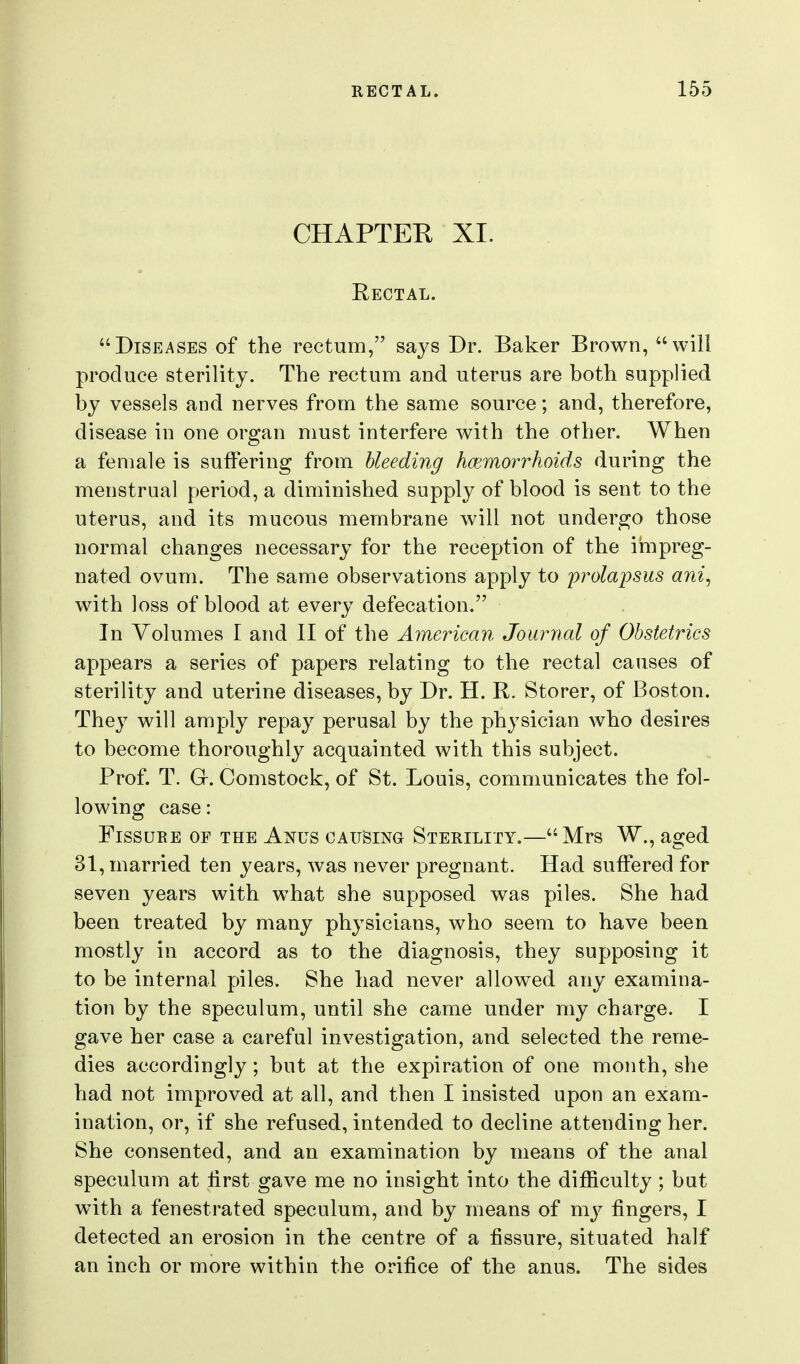 CHAPTER XI. Rectal. Diseases of the rectum, says Dr. Baker Brown, will produce sterility. The rectum and. uterus are both supplied by vessels and nerves from the same source; and, therefore, disease in one organ must interfere with the other. When a female is suffering from hleeding hcBmorrhoids during the menstrual period, a diminished supply of blood is sent to the uterus, and its mucous membrane will not undergo those normal changes necessary for the reception of the impreg- nated ovum. The same observations apply to ^prolapsus ani, with loss of blood at every defecation. In Volumes I and II of the American Journal of Obstetrics appears a series of papers relating to the rectal causes of sterility and uterine diseases, by Dr. H. R. Storer, of Boston. They will amply repay perusal by the physician who desires to become thoroughly acquainted with this subject. Prof. T. Gr. Comstock, of St. Louis, communicates the fol- lowing case: Fissure of the Anus causing Sterility.—Mrs W., aged 31, married ten years, was never pregnant. Had suffered for seven years with what she supposed was piles. She had been treated by many physicians, who seem to have been mostly in accord as to the diagnosis, they supposing it to be internal piles. She had never allowed any examina- tion by the speculum, until she came under my charge. I gave her case a careful investigation, and selected the reme- dies accordingly; but at the expiration of one month, she had not improved at all, and then I insisted upon an exam- ination, or, if she refused, intended to decline attending her. She consented, and an examination by means of the anal speculum at first gave me no insight into the difficulty ; but with a fenestrated speculum, and by means of my fingers, I detected an erosion in the centre of a fissure, situated half an inch or more within the orifice of the anus. The sides