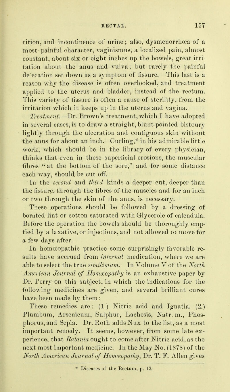 rition, and incontinence of urine ; also, dysmenorrhcea of a most painful character, vaginismus, a localized pain, almost constant, about six or eight inches up the bowels, great irri- tation about the anas and vulva; but rarely the painful de'ecation set down as a symptom of fissure. This last is a reason why the disease is often overlooked, and treatment applied to the uterus and bladder, instead of the rectum. This variety of fissure is often a cause of sterility, from the irritation which it keeps up in the uterus and vagina. Treatment.—Dr. Brown's, treatment, which I have adopted in several cases, is to draw a straight, blunt-pointed bistoury lightly through the ulceration and contiguous skin without the anus for about an inch. Curling,^' in his admirable little work, which should be in the library of every physician, thinks that even in these superficial erosions, the muscular fibres at the bottom of the sore,'^ and for some distance each way, should be cut ofi. In the second and third kinds a deeper cut, deeper than the fissure, through the fibres of the muscles and for an inch or two through the skin of the anus, is necessary. These operations should be followed by a dressing of borated lint or cotton saturated with Glycerole of calendula. Before the operation the bowels should be thoroughly emp- tied by a laxative, or injections, and not allowed to move for a few days after. • In homoeopathic practice some surprisingly favorable re- sults have accrued from internal medication, where we are able to select the true simUimum. In Volume V of the JVorth American Journal of Homoeopathy is an exhaustive paper by Dr. Perry on this subject, in which the indications for the following medicines are given, and several brilliant cures have been made hj them: These remedies are: (1.) Mtric acid and Ignatia. (2.) Plumbum, Arsenicum, Sulphur, Lachesis, Natr. m.. Phos- phorus, and Sepia. Dr. Poth adds Nux to the list, as a most important remedy. It seems, however, from some late ex- perience, that Ratania ought to come after Mtric acid, as the next most important medicine. In the May ]^o. (1878) of the North American Journal of Homoeopathy, Dr. T. F. Allen gives * Diseases of the Rectum, p. 12.