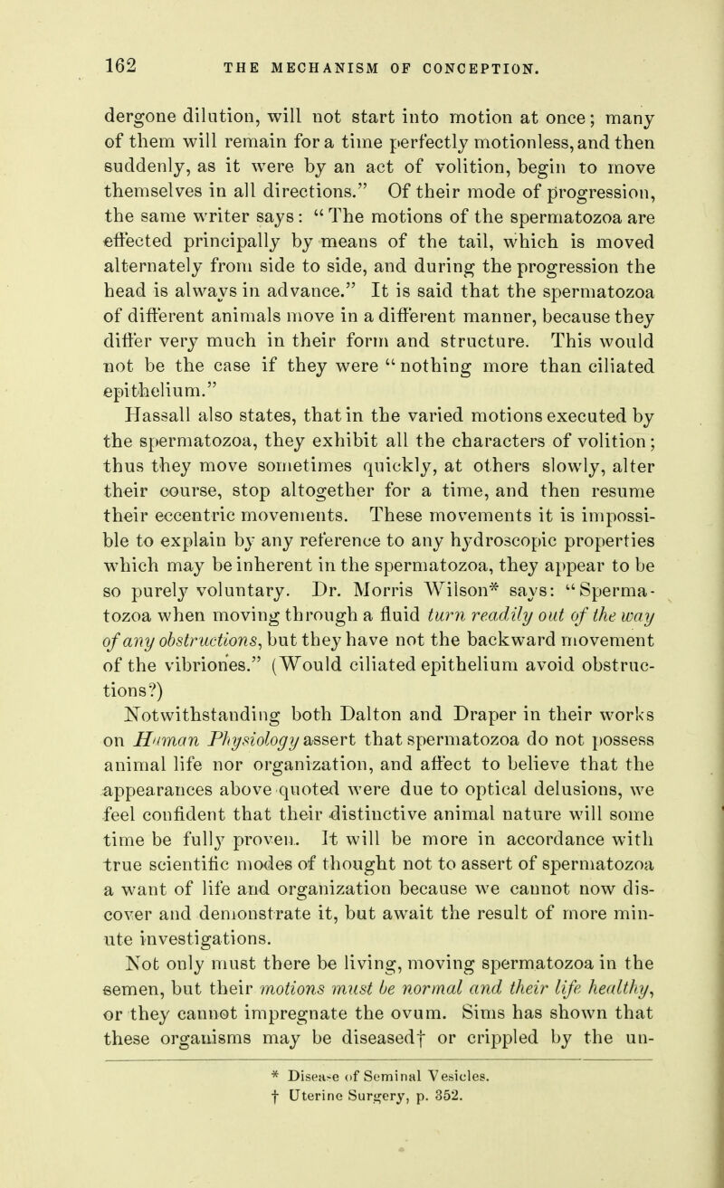 dergone dilation, will not start into motion at once; many of them will remain for a time perfectly motionless, and then suddenly, as it were by an act of volition, begin to move themselves in all directions. Of their mode of progression, the same writer says:  The motions of the spermatozoa are effected principally by means of the tail, which is moved alternately from side to side, and during the progression the head is always in advance. It is said that the spermatozoa of different animals move in a different manner, because they differ very much in their form and structure. This would not be the case if they were  nothing more than ciliated epithelium. Hassall also states, that in the varied motions executed by the spermatozoa, they exhibit all the characters of volition; thus they move sometimes quickly, at others slowly, alter their course, stop altogether for a time, and then resume their eccentric movements. These movements it is impossi- ble to explain by any reference to any hydroscopic properties which may be inherent in the spermatozoa, they appear to be so purely voluntary. Dr. Morris Wilson^ says: Sperma- tozoa when moving through a fluid turn readily out of the way of any obstructions^ but they have not the backward movement of the vibriones. (Would ciliated epithelium avoid obstruc- tions?) i^otwithstanding both Dalton and Draper in their works on Hitman Physiology assert that spermatozoa do not possess animal life nor organization, and affect to believe that the appearances above quoted were due to optical delusions, we feel confident that their distinctive animal nature will some time be full}^ proven.. It will be more in accordance with true scientific modes of thought not to assert of spermatozoa a want of life and organization because we cannot now dis- cover and demonstrate it, but await the result of more min- ute investigations. Not only must there be living, moving spermatozoa in the semen, but their motions must be normal and their life healthy^ or they cannot impregnate the ovum. Sims has shown that these organisms may be diseased! or crippled by the un- * Disease of Seminal Vesicles,