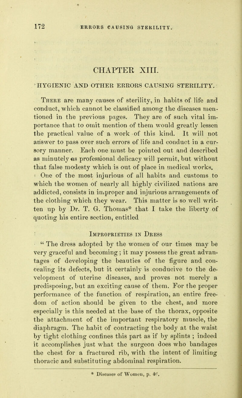 CHAPTER XIII. ' HYGIENIC AND OTHER ERRORS CAUSING STERILITY. There are many canses of sterility, in habits of life and conduct, which cannot be classified among the diseases men- tioned in the previous pages. They are of such vital im- portance that to omit mention of them would greatly lessen the practical value of a work of this kind. It will not answer to pass over such errors of life and conduct in a cur- sory manner. Each one must be pointed out and described as minutely es professional delicacy will permit, but without that false modesty which is out of place in medical works, i One of the most injurious of all habits and customs to which the women of nearly all highly civilized nations are addicted, consists in improper and injurious arrangements of the clothing w^hich they wear. This matter is so well writ- ten up by Dr. T. G-. Thomas* that I take the liberty of quoting his entire section, entitled i Improprieties in Dress  The dress adopted by the women of our times may be very graceful and becoming ; it may possess the great advan^ tages of developing the beauties of the figure and con- cealing its defects, but it certainly is conducive to the de- velopment of uterine diseases, and proves not merely a predisposing, but an exciting cause of them. For the proper performance of the function of respiration, an entire free- dom of action should be given to the chest, and more especially is this needed at the base of the thorax, opposite the attachment of the important respiratory muscle, the diaphragm. The habit of contracting the body at the waist by tight clothing confines this part as if by splints ; indeed it accomplishes just what the surgeon does who bandages the chest for a fractured rib, with the intent of limiting thoracic and substituting abdominal respiration. * Diseases of Women, p. 4f'.