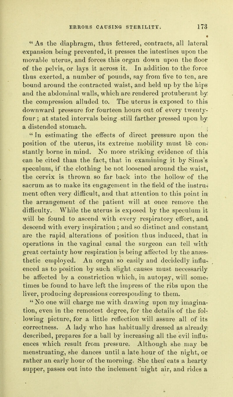 As the diaphragm, thus fettered, contracts, all lateral expansion being prevented, it presses the intestines upon the movable uterus, and forces this organ down upon the floor of the pelvis, or lays it across it. In addition to the force thus exerted, a number of pounds, say from Ave to ten, are bound around the contracted waist, and held up by the hips and the abdominal walls, which are rendered protuberant by! the compression alluded to. The uterus is exposed to this downward pressure for fourteen hours out of every twentj^- four ; at stated intervals being.still farther pressed upon bj a distended stomach.  In estimating the effects of direct pressure upon the position of the uterus, its extreme mobility must be con- stantly borne in mind. No more striking evidence of this can be cited than the fact, that in examining it by Sims'si speculum, if the clothing be not loosened around the waist, the cervix is thrown so far back into the hollow of the sacrum as to make its engagement in the tield of the instrui ment often very difficult, and that attention to this point iix the arrangement of the patient will at once remove the difficulty. While the uterus is exposed by the speculum it will be found to ascend with every respiratory eflbrt, and descend with everj'inspiration ; and so distinct and constant; are the rapid alterations of position thus induced, that in operations in the vaginal canal the surgeon can tell with great certainty how respiration is being affected by the anaes- thetic employed. An organ so easily and decidedly influ- enced as to position by such slight causes must necessarily be affected by a constriction which, in autopsy, w^ill some- times be found to have left the impress of the ribs upon the liver, producing depressions corresponding to them.  No one Avill charge me with drawing upon my imagina- tion, even in the remotest degree, for the details of the fol- lowing picture, for a little reflection will assure all of its correctness. A lady who has habitually dressed as already; described, prepares for a ball by increasing all the evil influ- ences which result from pressure. Although she may be menstruating, she dances until a late hour of the night, or rather an early hour of the morning. She then eats a hearty supper, passes out into the inclement night air, and rides a