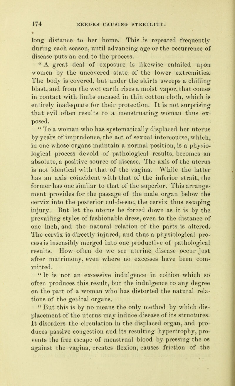 long distance to her home. This is repeated frequently during each season, until advancing age or the occurrence of disease puts an end to the process. u ^ great deal of exposure is likewise entailed upon women by the uncovered state of the lower extremities. The body is covered, but under the skirts sweeps a chilling blast, and from the wet earth rises a moist vapor, that comes in contact with limbs encased in thin cotton cloth, which is entirely inadequate for their protection. It is not surprising that evil often results to a menstruating woman thus ex- posed. To a woman who has systematically displaced her uterus by years of imprudence, the act of sexual intercourse, which, in one whose organs maintain a normal position, is a physio- logical process devoid or pathological results, becomes an absolute, a positive source of disease. The axis of the uterus is not identical with that of the vagina. While the latter has an axis coincident with that of the inferior strait, the former has one similar to that of the superior. This arrange- ment provides for the passage of the male organ below the cervix into the posterior cul-de-sac, the cervix thus escaping injury. But let the uterus be forced down as it is by the prevailing styles of fashionable dress, even to the distance of one inch, and the natural relation of the parts is altered. The cervix is directly injured, and thus a physiological pro- cess is insensibly merged into one productive of pathological results. How often do we see uterine disease occur just after matrimony, even where no excesses have been com- mitted.  It is not an excessive indulgence in coition which so often produces this result, but the indulgence to any degree on the part of a woman who has distorted the natural rela- tions of the genital organs. But this is by no means the only method by which dis- placement of the uterus may induce disease of its structures. It disorders the circulation in the displaced organ, and pro- duces passive congestion and its resulting hypertrophy, pre- vents the free escape of menstrual blood by pressing the os against the vagina, creates flexion, causes friction of the