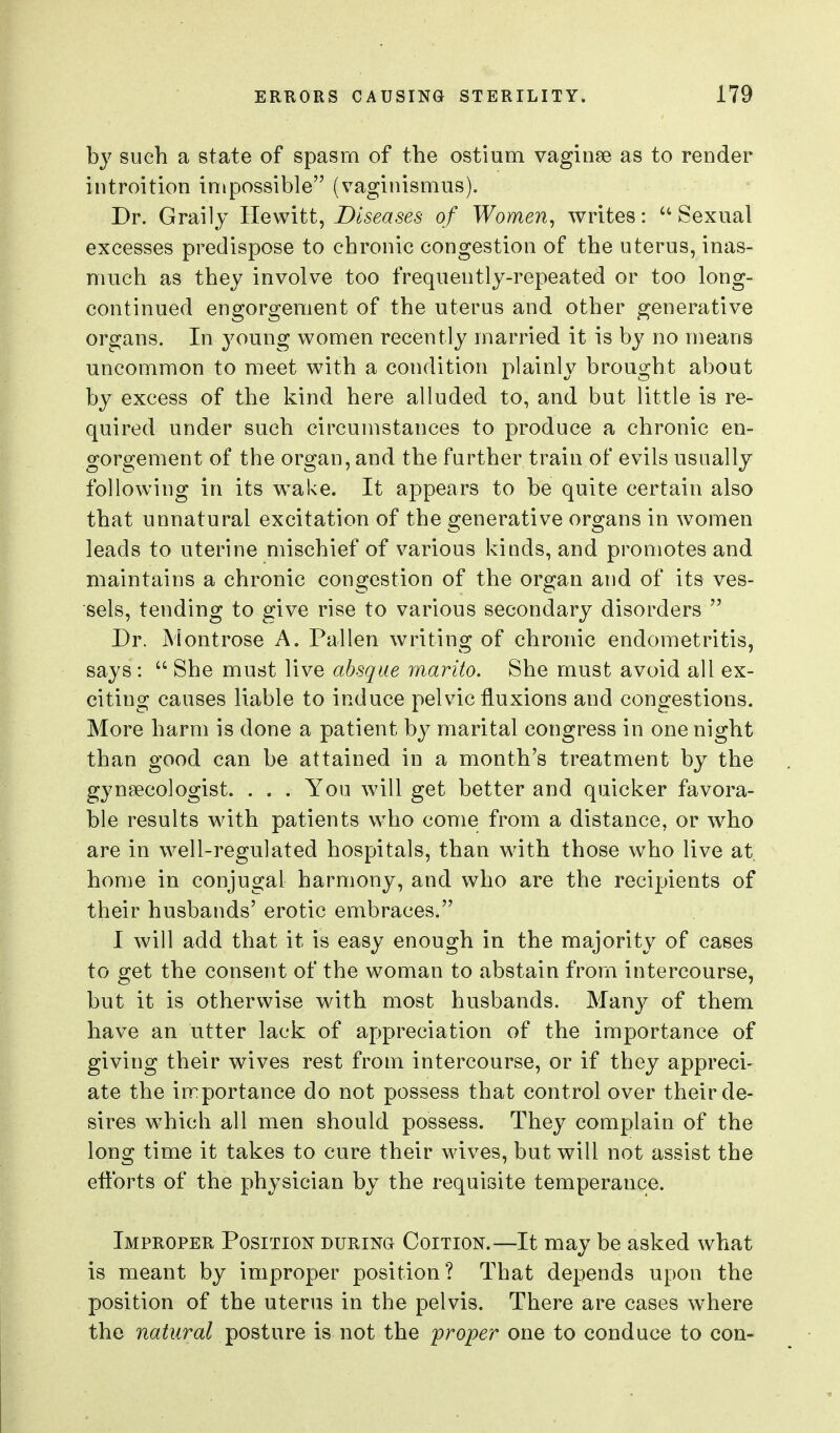 by such a state of spasm of the ostium vaginae as to render introition impossible (vaginismus). Dr. Grail J Hewitt, Diseases of Women, writes: Sexual excesses predispose to chronic congestion of the uterus, inas- much as they involve too frequently-repeated or too long- continued engorgement of the uterus and other generative organs. In young women recently married it is by no means uncommon to meet with a condition plainly brought about by excess of the kind here alluded to, and but little is re- quired under such circumstances to produce a chronic en- gorgement of the organ, and the further train of evils usually following in its wake. It appears to be quite certain also that unnatural excitation of the generative organs in women leads to uterine mischief of various kinds, and promotes and maintains a chronic congestion of the organ and of its ves- sels, tending to give rise to various secondary disorders  Dr. Montrose A. Fallen writing of chronic endometritis, says :  She must live absque marito. She must avoid all ex- citing causes liable to induce pelvic fluxions and congestions. More harm is done a patient by marital congress in one night than good can be attained in a month's treatment by the gynaecologist. . . . You will get better and quicker favora- ble results with patients wdio come from a distance, or w^ho are in well-regulated hospitals, than with those who live at home in conjugal harmony, and who are the recipients of their husbands' erotic embraces. I will add that it is easy enough in the majority of cases to get the consent of the woman to abstain from intercourse, but it is otherwise with most husbands. Many of them have an utter lack of appreciation of the importance of giving their wives rest from intercourse, or if they appreci- ate the importance do not possess that control over their de- sires which all men should possess. They complain of the long time it takes to cure their wives, but will not assist the efforts of the physician by the requisite temperance. Improper Position during Coition.—It may be asked what is meant by improper position? That depends upon the position of the uterus in the pelvis. There are cases where the natural posture is not the jproper one to conduce to con-