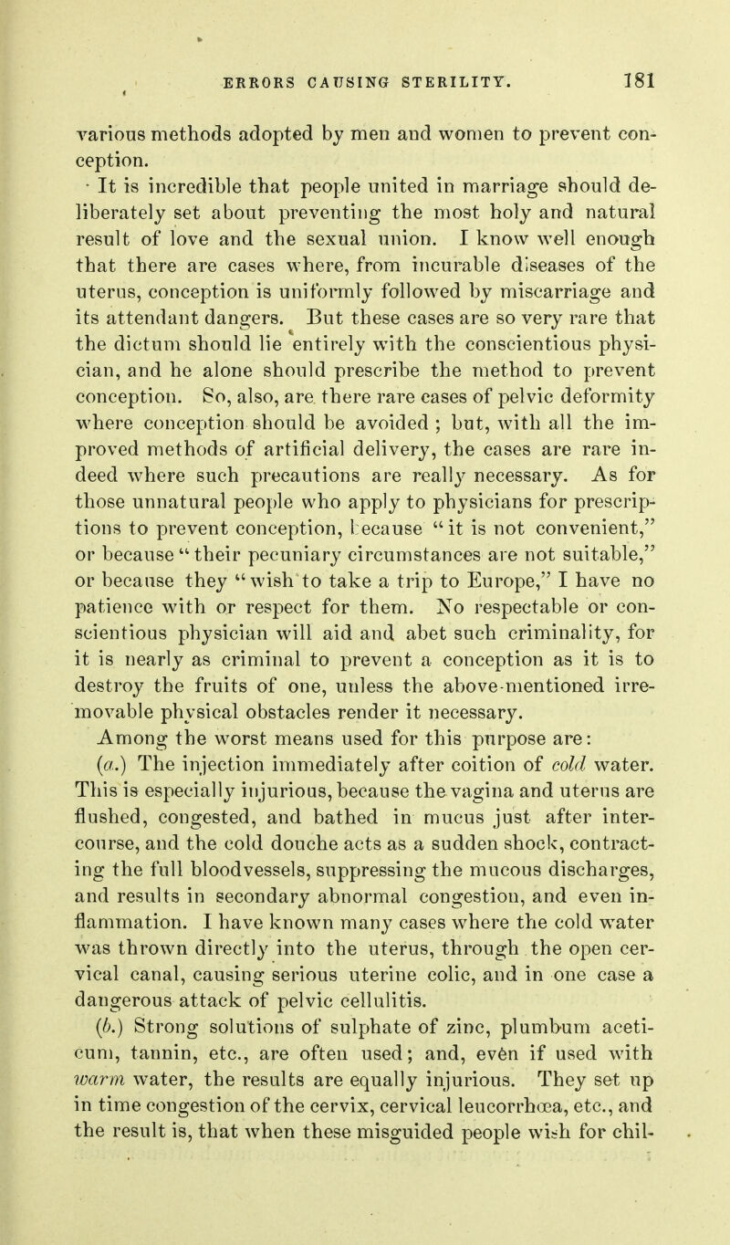 4 various methods adopted by men and women to prevent con- ception. • It is incredible that people united in marriage should de- liberately set about preventing the most holy and natural result of love and the sexual union. I know well enough that there are cases where, from incurable diseases of the uterus, conception is uniformly followed by miscarriage and its attendant dangers. But these cases are so very rare that the dictum should lie entirely with the conscientious physi- cian, and he alone should prescribe the method to prevent conception. So, also, are there rare cases of pelvic deformity where conception should be avoided ; but, with all the im- proved methods of artificial delivery, the cases are rare in- deed where such precautions are really necessary. As for those unnatural people who apply to physicians for prescrip- tions to prevent conception, because it is not convenient, or because  their pecuniary circumstances are not suitable, or because they wish to take a trip to Europe, I have no patience with or respect for them. No respectable or con- scientious physician will aid and abet such criminality, for it is nearly as criminal to prevent a conception as it is to destroy the fruits of one, unless the above-mentioned irre- movable physical obstacles render it necessary. Among the worst means used for this purpose are: (a.) The injection immediately after coition of cold water. This is especially injurious, because the vagina and uterus are flushed, congested, and bathed in mucus just after inter- course, and the cold douche acts as a sudden shock, contract- ing the full bloodvessels, suppressing the mucous discharges, and results in secondary abnormal congestion, and even in- flammation. I have known many cases where the cold water was thrown directly into the uterus, through the open cer- vical canal, causing serious uterine colic, and in one case a dangerous attack of pelvic cellulitis. {b.) Strong solutions of sulphate of zinc, plumbum aceti- cum, tannin, etc., are often used; and, even if used with warm water, the results are equally injurious. They set up in time congestion of the cervix, cervical leucorrhoea, etc., and the result is, that when these misguided people wi^h for chil-