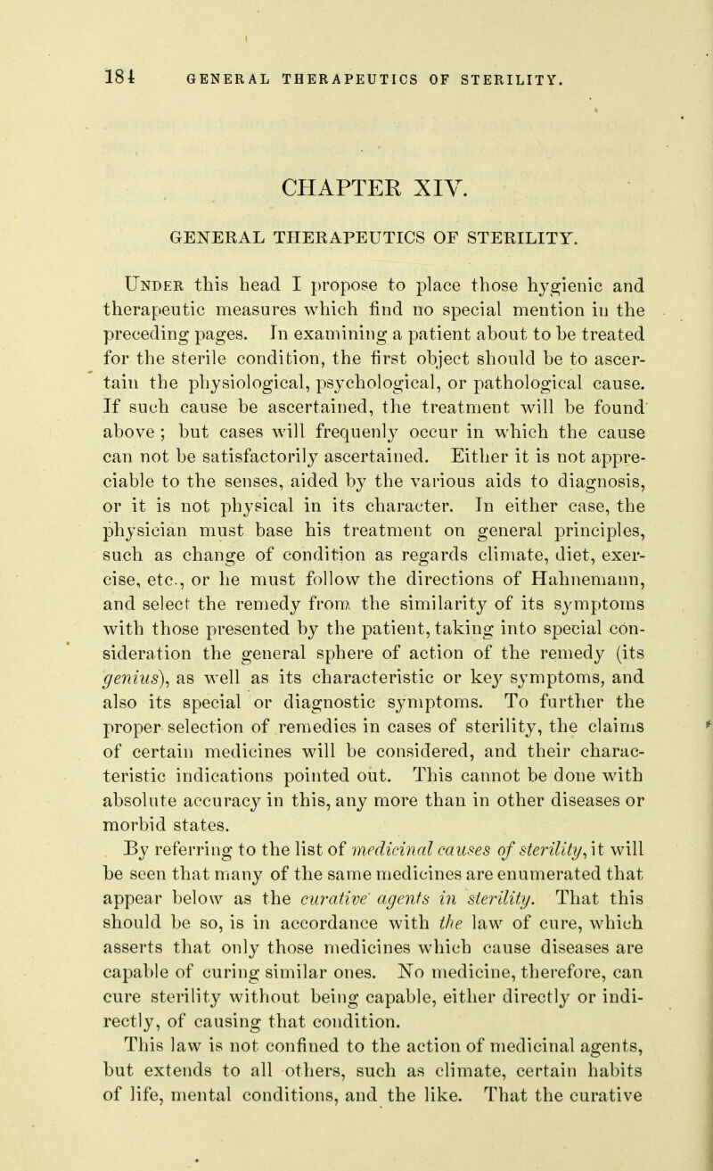 CHAPTER XIV. GENERAL THERAPEUTICS OF STERILITY. Under this head I propose to place those hygienic and therapeutic nieasures which find no special mention in the preceding pages. In examining a patient about to be treated for the sterile condition, the first object should be to ascer- tain the physiological, psychological, or pathological cause. If such cause be ascertained, the treatment will be found above ; but cases will frequenly occur in which the cause can not be satisfactorily ascertained. Either it is not appre- ciable to the senses, aided by the various aids to diagnosis, or it is not physical in its character. In either case, the physician must base his treatment on general principles, such as change of condition as regards climate, diet, exer- cise, etc., or he must follow the directions of Hahnemann, and select the remedy from the similarity of its symptoms with those presented by the patient, taking into special con- sideration the general sphere of action of the remedy (its genius)^ as Avell as its characteristic or key symptoms, and also its special or diagnostic symptoms. To further the proper selection of remedies in cases of sterility, the claims of certain medicines will be considered, and their charac- teristic indications pointed out. This cannot be done with absolute accuracy in this, any more than in other diseases or morbid states. By referring to the list of medicinal causes of sterility will be seen that many of the same medicines are enumerated that appear below as the curative' agents in sterility. That this should be so, is in accordance with the law of cure, which asserts that only those medicines which cause diseases are capable of curing similar ones. No medicine, therefore, can cure sterility without being capable, either directly or indi- rectly, of causing that condition. This law is not confined to the action of medicinal agents, but extends to all others, such as climate, certain habits of life, mental conditions, and the like. That the curative