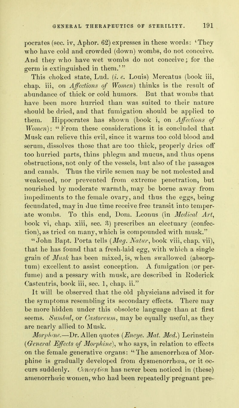 pocrates (sec. iv, Aphor. 62) expresses in these words: 'They who have cold and crowded (down) wombs, do not conceive. And they who have wet wombs do not conceive.; for the germ is extinguished in them.' This choked state, Lud. (^. e. Louis) Mercatus (book iii, chap, iii, on Affections of Women) thinks is the result of abundance of thick or cold humors. But that wombs that have been more hurried than was suited to their nature should be dried, and that fumigation should be applied to them. Hippocrates has shown (book i, on Affections of Women): From these considerations it is concluded that Musk can relieve this evil, since it warms too cold blood and serum, dissolves those that are too thick, properly dries off too hurried parts, thins phlegm and mucus, and thus opens obstructions, not only of the vessels, but also of the passages and canals. Thus the virile semen may be not molested and weakened, nor prevented from extreme penetration, but nourished by moderate warmth, may be borne away from impediments to the female ovary, and thus the eggs, being fecundated, may in due time receive free transit into temper- ate w^ombs. To this end, Dom. Leonus (in Medical Art, book vi, chap, xiii, sec. 8) prescribes an electuary (confec- tion), as tried on many, which is compounded with musk. John Bapt. Porta tells {31ag. Natur, book viii, chap, vii), that he has found that a fresh-laid egg, with which a single grain of Musk has been mixed, is, when swallowed (absorp- tum) excellent to assist conception. A fumigation (or per- fume) and a pessary with musk, are described in Roderick Castentris, book iii, sec. 1, chap, ii. It will be observed that the old physicians advised it for the symptoms resembling its secondary effects. There may be more hidden under this obsolete lansiuaffe than at first seems. Sumbul, or Castoreurn, may be equally useful, as they are nearly allied to Musk. Morphine.—Dr. Allen quotes {Encyc. Mat. Med.) Lerinstein [General Effects of Morphine)., who says, in relation to effects on the female generative organs: The amenorrhoeaof Mor- phine is gradually developed from dysmenorrhoea, or it oc- curs suddenly. Conception has never been noticed in (these) amenorrhoeic women, who had been repeatedly pregnant pre-