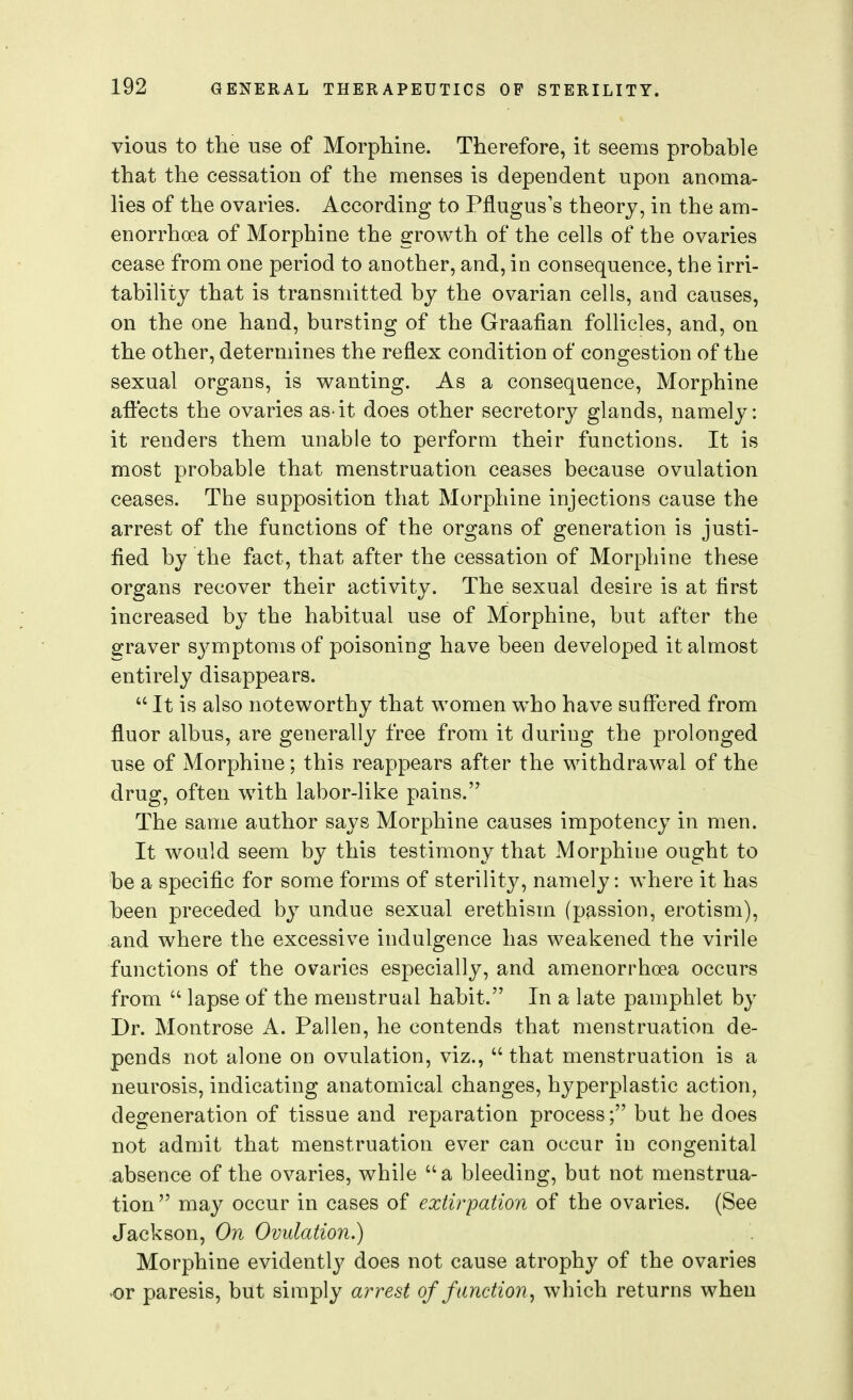 vious to the use of MorpMne. Therefore, it seems probable that the cessation of the menses is dependent upon anoma- lies of the ovaries. According to Pflugus's theory, in the am- enorrhoea of Morphine the growth of the cells of the ovaries cease from one period to another, and, in consequence, the irri- tability that is transmitted by the ovarian cells, and causes, on the one hand, bursting of the Graafian follicles, and, on the other, determines the reflex condition of congestion of the sexual organs, is wanting. As a consequence. Morphine affects the ovaries as-it does other secretory glands, namely: it renders them unable to perform their functions. It is most probable that menstruation ceases because ovulation ceases. The supposition that Morphine injections cause the arrest of the functions of the organs of generation is justi- fied by the fact, that after the cessation of Morphine these organs recover their activity. The sexual desire is at first increased by the habitual use of Morphine, but after the 2:raver symptoms of poisoning have been developed it almost entirely disappears.  It is also noteworthy that women w^ho have suffered from fluor albus, are generally free from it during the prolonged use of Morphine; this reappears after the withdrawal of the drug, often with labor-like pains. The same author says Morphine causes impotency in men. It would seem by this testimony that Morphine ought to be a specific for some forms of sterility, namely: where it has been preceded by undue sexual erethism (passion, erotism), and where the excessive indulgence has weakened the virile functions of the ovaries especially, and amenorrhoea occurs from  lapse of the menstrual habit. In a late pamphlet by Dr. Montrose A. Fallen, he contends that menstruation de- pends not alone on ovulation, viz.,  that menstruation is a neurosis, indicating anatomical changes, hyperplastic action, degeneration of tissue and reparation process; but he does not admit that menstruation ever can occur in congenital absence of the ovaries, while a bleeding, but not menstrua- tion may occur in cases of extirpation of the ovaries. (See Jackson, On Ovulation.) Morphine evidently does not cause atrophy of the ovaries or paresis, but simply arrest of function, which returns when