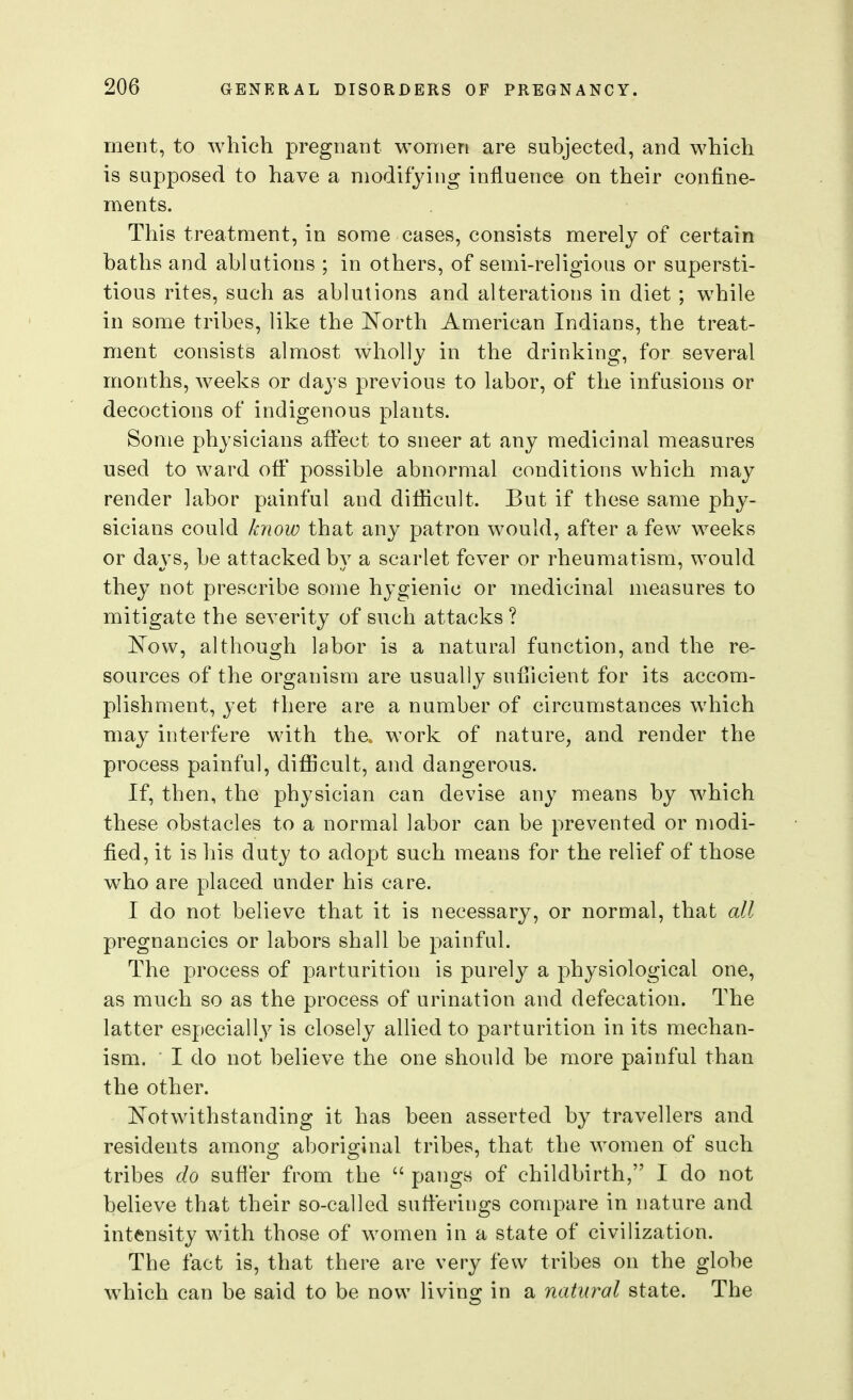 merit, to Avhich pregnant women are subjected, and which is supposed to have a modifying influence on their confine- ments. This treatment, in some cases, consists merely of certain baths and ablutions ; in others, of semi-religious or supersti- tious rites, such as ablutions and alterations in diet ; while in some tribes, like the North American Indians, the treat- ment consists almost wholly in the drinking, for several months, weeks or days previous to labor, of the infusions or decoctions of indigenous plants. Some physicians affect to sneer at any medicinal measures used to ward off possible abnormal conditions which may render labor painful and difficult. But if these same phy- sicians could k7iow that any patron would, after a few weeks or days, be attacked by a scarlet fever or rheumatism, would they not prescribe some hygienic or medicinal measures to mitigate the severity of such attacks ? E'ow, although labor is a natural function, and the re- sources of the organism are usually sufiicient for its accom- plishment, yet there are a number of circumstances which may interfere with the., work of nature, and render the process painful, diflBcult, and dangerous. If, then, the physician can devise any means by which these obstacles to a normal labor can be prevented or modi- fied, it is his duty to adopt such means for the relief of those who are placed under his care. I do not believe that it is necessary, or normal, that all pregnancies or labors shall be painful. The process of parturition is purely a physiological one, as much so as the process of urination and defecation. The latter especially is closely allied to parturition in its mechan- ism. I do not believe the one should be more painful than the other. Notwithstanding it has been asserted by travellers and residents among aboriginal tribes, that the women of such tribes do sufter from the  pangs of childbirth, I do not believe that their so-called sufferings compare in nature and intensity with those of women in a state of civilization. The fact is, that there are very few tribes on the globe which can be said to be now living in a natural state. The