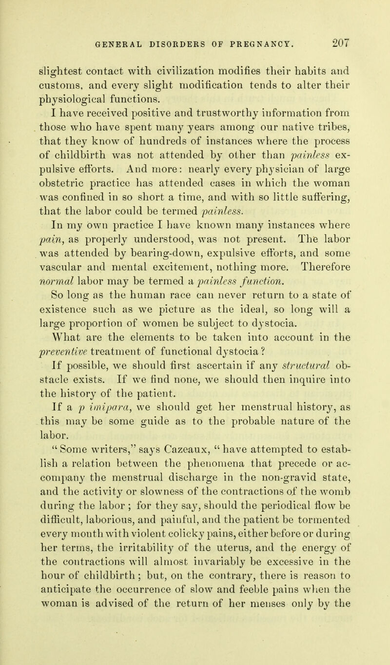 slightest contact with civilization modifies their habits and customs, and every slight modification tends to alter their physiological functions. I have received positive and trustworthy information from those who have spent many years among our native tribes, that they know^ of hundreds of instances where the process of childbirth w^as not attended by other than painless ex- pulsive efforts. And more: nearly every physician of large obstetric practice has attended cases in which the woman was confined in so short a time, and with so little suffering, that the labor could be termed painless. In my own practice I have known many instances where jpain, as properly understood, was not present. The labor was attended by bearing-down, expulsive efforts, and some vascular and mental excitement, nothing more. Therefore normal labor may be termed a jpainless function. So long as the human race can never return to a state of existence such as we picture as the ideal, so long will a large proportion of women be subject to dystocia. What are the elements to be taken into account in the preventive treatment of functional dystocia ? If possible, we should first ascertain if any structural ob- stacle exists. If we find none, we should then inquire into the history of the patient. If a p imipara, we should get her menstrual historj^, as this may be some guide as to the probable nature of the labor.  Some writers, says Cazeaux,  have attempted to estab- lish a relation between the phenomena that precede or ac- company the menstrual discharge in the non-gravid state, and the activity or slowness of the contractions of the womb during the labor ; for they say, should the periodical flow be difficult, laborious, and painful, and the patient be tormented every month with violent colicky pains, either before or during her terms, the irritability of the uterus, and th^ energy of the contractions will almost invariably be excessive in the hour of childbirth; but, on the contrary, there is reason to anticipate the occurrence of slow and feeble pains when the woman is advised of the return of her menses only by the