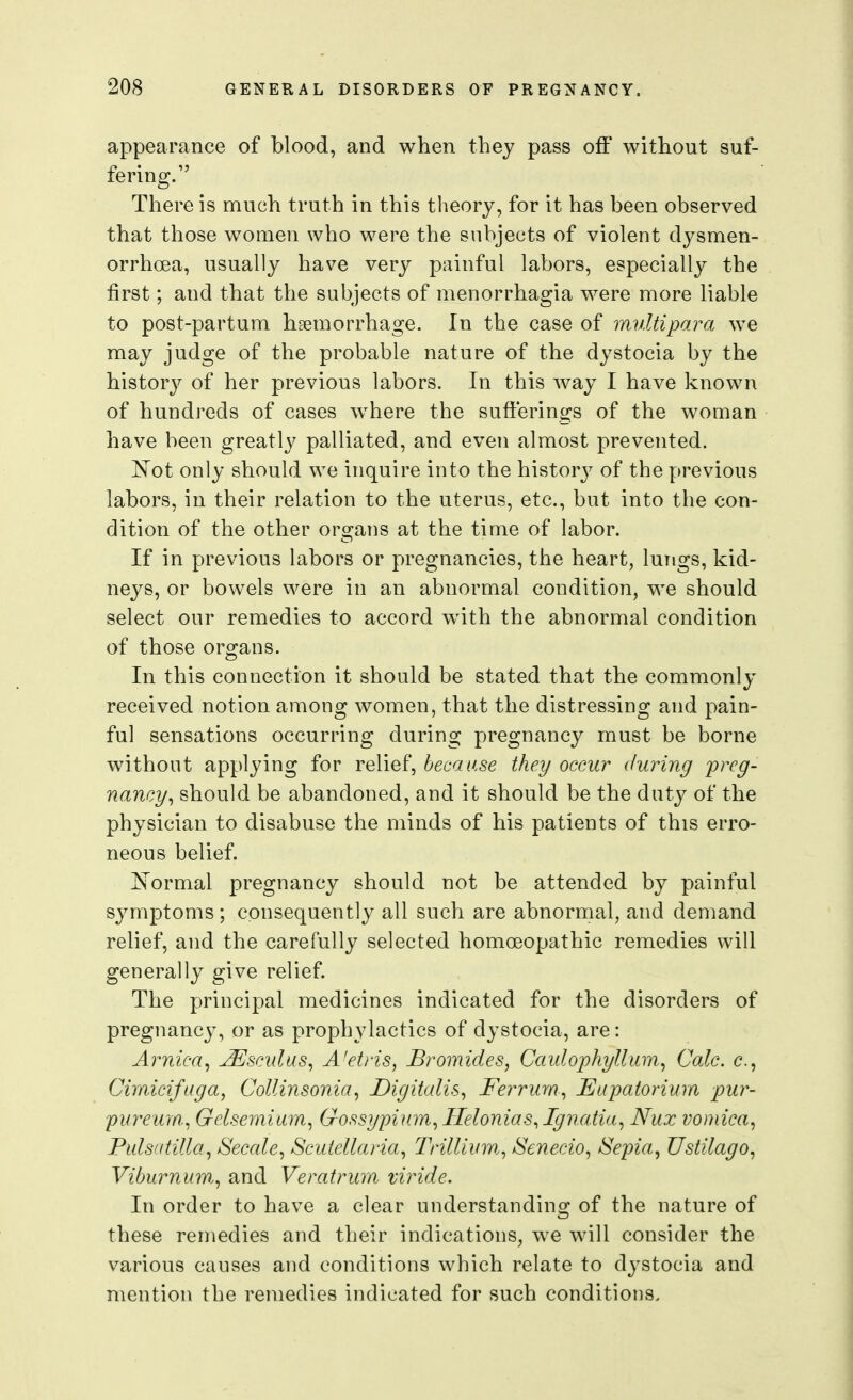 appearance of blood, and when they pass off without suf- fering. There is much truth in this theory, for it has been observed that those women who were the subjects of violent dysmen- orrhcea, usually have very painful labors, especially the first; and that the subjects of menorrhagia were more liable to post-partum haemorrhage. In the case of multipara we may judge of the probable nature of the dystocia by the history of her previous labors. In this way I have known of hundreds of cases w^here the sufferings of the woman have been greatly palliated, and even almost prevented. JS'ot only should we inquire into the history of the previous labors, in their relation to the uterus, etc., but into the con- dition of the other organs at the time of labor. If in previous labors or pregnancies, the heart, lungs, kid- neys, or bowels were in an abnormal condition, we should select our remedies to accord with the abnormal condition of those organs. In this connection it should be stated that the commonly- received notion among women, that the distressing and pain- ful sensations occurring during pregnancy must be borne without applying for relief, because they occur during 'preg- nancy^ should be abandoned, and it should be the duty of the physician to disabuse the minds of his patients of this erro- neous belief. is'ormal pregnancy should not be attended by painful symptoms ; consequently all such are abnormal, and demand relief, and the carefully selected homoeopathic remedies will generally give relief. The principal medicines indicated for the disorders of pregnancy, or as prophylactics of dystocia, are: Arnica^ ^sculus^ A'etris, Bromides, Caidophyllum, Calc. c, Cimicifaga, Collinsonia, Digitalis, Fei^riim, Eapatorium pur- purewn, Gelsemiam, Gossypium, Helonias,Ignaiia, Nux vomica, Pulsatilla, Secale, Scutellaria, Trillium., Senecio, Sepia, Ustilago, Viburnum, and Veratrmn mride. In order to have a clear understanding of the nature of these remedies and their indications, we will consider the various causes and conditions which relate to dystocia and mention the remedies indicated for such conditions.