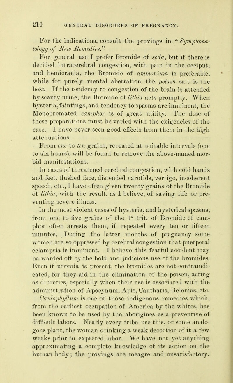 For the indications, consult the provings in  Symptoma- toloyy of New Remedies.^^ For general use I prefer Bromide of soda^ but if there is decided intracerebral congestion, with pain in the occiput, and hemicrania, the Bromide of am.m<mium is preferable, while for purely mental aberration the potash salt is the best. If the tendency to congestion of the brain is attended by scanty urine, the Bromide of lithia acts promptly. When hysteria,faintings, and tendency to spasms are imnnnent, the Monobromated camphor is of great utility. The dose of these preparations must be varied with the exigencies of the case. I have never seen good effects from them in the high attenuations. From one to ten grains, repeated at suitable intervals (one to six hours), will be found to remove the above-named mor- bid manifestations. In cases of threatened cerebral congestion, with cold hands and feet, flushed face, distended carotids, vertigo, incoherent speech, etc., I have often given twenty grains of the Bromide of lithia^ with the result, as I believe, of saving life or pre- venting severe illness. In the most violent cases of hysteria, and hysterical spasms, from one to Ave grains of the l trit. of Bromide of cam- phor often arrests them, if repeated every ten or flfteen minutes. During the latter months of pregnancy some women are so oppressed by cerebral congestion that puerperal eclampsia is imminent. I believe this fearful accident may be warded off'by the bold and judicious use of the bromides. Even if uraemia is present, the bromides are not contraindi- cated, for they aid in the elimination of the poison, acting as diuretics, especially wdien their use is associated with the administration of Apocynum, Apis, Cantharis, Helonias, etc. Caulophyllum is one of those indigenous remedies which, from the earliest occupation of America by the whites, has been known to be used by the aborigines as a preventive of difiicult labors. ISTearly every tribe use this, or some analo- gous plant, the woman drinking a weak decoction of it a few weeks prior to expected labor. We have not yet any thing- approximating a complete ktiowledge of its action on the human body; the provings are meagre and unsatisfactory.