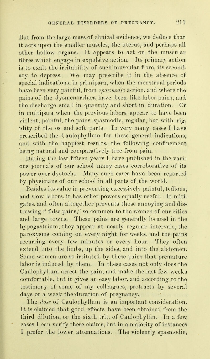 But from the large mass of clinical evidence, we deduce that it acts upon the smaller muscles, the uterus, and perhaps all other hollow organs. It appears to act on the nmscular fibres which engage in expulsive action. Its primary action is to exalt the irritability of such muscular fibre, its second- ary to depress. We may prescribe it in the absence of special indications, in primipara, when the menstrual periods have been very painful, from spasmodic action, and where the pains of the dysmenorrhoea have been like labor-pains, and the discharge small in quantity and short in duration. Or in multipara when the previous labors appear to have been violent, painful, the pains spasmodic, regular, but with rig- idity of the OS and soft parts. In very many cases I have prescribed the C'aulophyllum for these general indications, and with the happiest results, the following confinement being natural and comparatively free from pain. During the last fifteen years I have published in the vari- ous journals of our school many cases corroborative of its power over dystocia. Many such cases have been reported by physicians of our school in all parts of the world. Besides its value in preventing excessively painful, tedious, and slow^ labors, it has other powers equally useful. It miti- gates, and often altogether prevents those annoying and dis- tressing  false pains, so common to the women of our cities and large towns. These pains are generally located in the hypogastrium, they appear at nearly regular intervals, the paroxysms coming on everj^ night for weeks, and the pains recurring every few minutes or every hour. They often extend into the limbs, up the sides, and into the abdomen. Some women are so irritated by these pains that premature labor is induced by them. In these cases not only does the Caulophyllum arrest the pain, and make the last few wrecks comfortable, but it gives an easy labor, and according to the testimony of some of my colleagues, protracts by several days or a week the duration of pregnancy. The dose of Caulophyllum is an important consideration. It is claimed that good efi:ects have been obtained from the third dilution, or the sixth trit. of Caulophyllin. In a few cases I can verify these claims, but in a majority of instances I prefer the lower attenuations. The violently spasmodic,