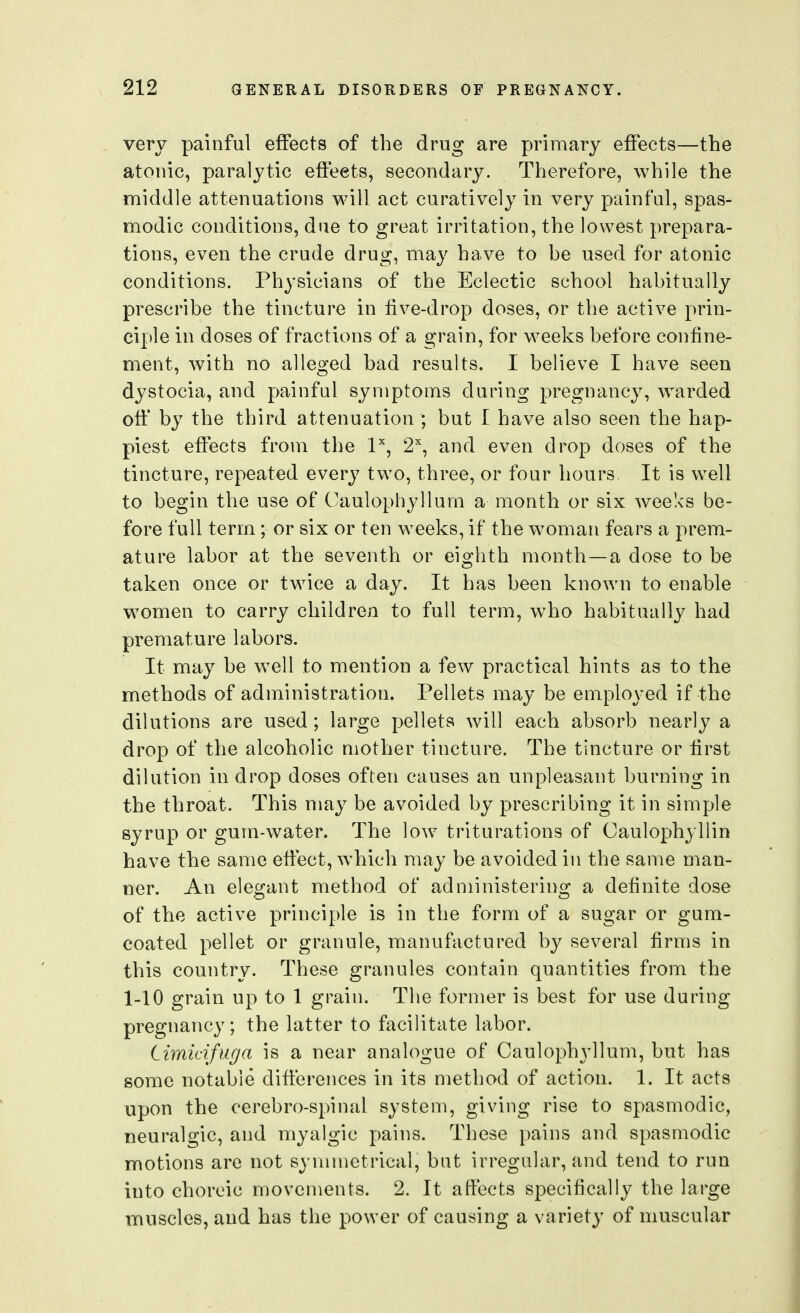 very painful effects of the drug are primary effects—the atonic, paralytic effects, secondary. Therefore, while the middle attenuations will act curatively in very painful, spas- modic conditions, due to great irritation, the lowest prepara- tions, even the crude drug, may have to be used for atonic conditions. Physicians of the Eclectic school habitually prescribe the tincture in five-drop doses, or the active prin- ciple in doses of fractions of a grain, for weeks before confine- ment, with no alleged bad results. I believe I have seen dystocia, and painful symptoms during pregnancy, w^arded off' by the third attenuation ; but I have also seen the hap- piest effects from the P, 2% and even drop doses of the tincture, repeated every two, three, or four hours It is well to begin the use of Caulophyllum a month or six weeks be- fore full term ; or six or ten weeks, if the woman fears a prem- ature labor at the seventh or eighth month—a dose to be taken once or twice a day. It has been known to enable w^omen to carry children to full term, who habitually had premature labors. It may be well to mention a few practical hints as to the methods of administration. Pellets may be employed if the dilutions are used; large pellets will each absorb nearly a drop of the alcoholic mother tincture. The tincture or first dilution in drop doses often causes an unpleasant burning in the throat. This may be avoided by prescribing it in simple syrup or gum-water. The low triturations of Oaulophyllin have the same effect, which may be avoided in the same man- ner. An elegant method of administering a definite dose of the active principle is in the form of a sugar or gum- coated pellet or granule, manufactured by several firms in this country. These granules contain quantities from the 1-10 grain up to 1 grain. The former is best for use during pregnancy; the latter to facilitate labor. Limicifuga is a near analogue of Caulophyllum, but has some notable differences in its method of action. 1. It acts upon the cerebro-spinal system, giving rise to spasmodic, neuralgic, and myalgic pains. These pains and spasmodic motions are not symmetrical, but irregular, and tend to run into choreic movements. 2. It affects specifically the large muscles, and has the power of causing a variety of muscular