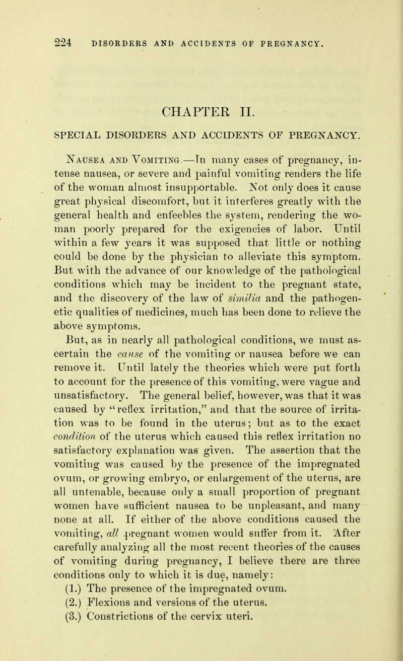 CHAPTER II. SPECIAL DISORDERS AKD ACCIDENTS OF PREGNAKCY. JSTausea and YoMiTiNa.—Tn many cases of pregnancy, in- tense nausea, or severe and painful vomiting renders the life of the woman almost insupportable. Not only does it cause great physical discomfort, but it interferes greatly with the general health and enfeebles the system, rendering the wo- man poorly prepared for the exigencies of labor. Until within a few years it was supposed that little or nothing could be done by the physician to alleviate this symptom. But with the advance of our knowledge of the pathological conditions which may be incident to the pregnant state, and the discovery of the law of similia and the pathogen- etic qualities of medicines, much has been done to relieve the above symptoms. But, as in nearly all pathological conditions, we must as- certain the cause of the vomiting or nausea before we can remove it. Until lately the theories which were put forth to account for the presence of this vomiting, were vague and unsatisfactory. The general belief, however, was that it w^as caused by reflex irritation, and that the source of irrita- tion was to be found in the uterus; but as to the exact condition of the uterus which caused this reflex irritation no satisfactory explanation was given. The assertion that the vomiting was caused by the presence of the impregnated ovum, or growing embryo, or enlargement of the uterus, are all untenable, because only a small proportion of pregnant women have sufficient nausea to be unpleasant, and many none at all. If either of the above conditions caused the vomiting, all pregnant women w^ould suffer from it. After carefully analyzing all the most recent theories of the causes of vomiting during pregnancy, I believe there are three conditions only to which it is due, namely: (1.) The presence of the impregnated ovum. (2.) Flexions and versions of the uterus. (3.) Constrictions of the cervix uteri.