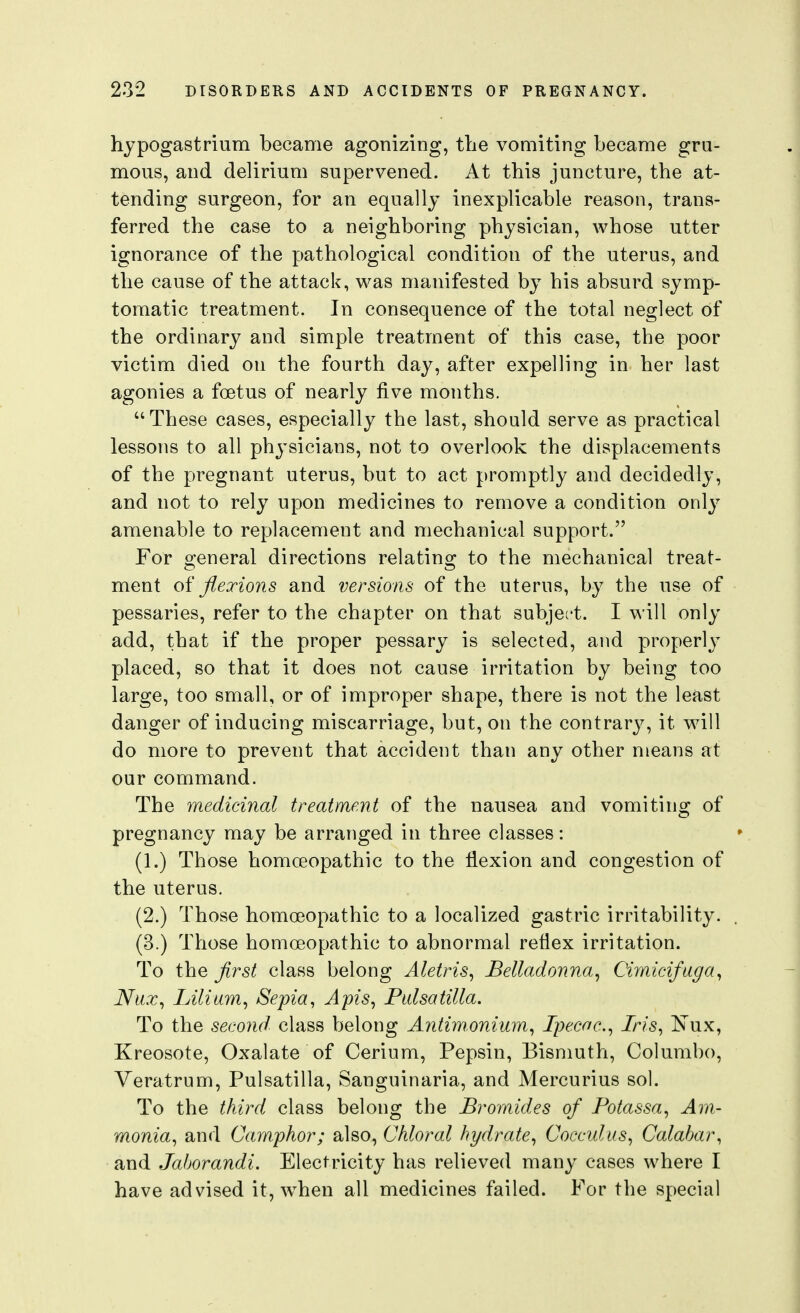 hypogastrium became agonizing, the vomiting became gru- mous, and delirium supervened. At this juncture, the at- tending surgeon, for an equally inexplicable reason, trans- ferred the case to a neighboring physician, whose utter ignorance of the pathological condition of the uterus, and the cause of the attack, was manifested by his absurd symp- tomatic treatment. In consequence of the total neglect of the ordinary and simple treatment of this case, the poor victim died on the fourth day, after expelling in her last agonies a foetus of nearly five months.  These cases, especially the last, should serve as practical lessons to all physicians, not to overlook the displacements of the pregnant uterus, but to act promptly and decidedly, and not to rely upon medicines to remove a condition only amenable to replacement and mechanical support. For general directions relating to the mechanical treat- ment flexions and versions of the uterus, by the use of pessaries, refer to the chapter on that subject. I will only add, that if the proper pessary is selected, and properly placed, so that it does not cause irritation by being too large, too small, or of improper shape, there is not the least danger of inducing miscarriage, but, on the contrary, it will do more to prevent that accident than any other means at our command. The medicinal treatment of the nausea and vomiting of pregnancy may be arranged in three classes: (1.) Those homoeopathic to the flexion and congestion of the uterus. (2.) Those homoeopathic to a localized gastric irritability. (3.) Those homoeopathic to abnormal reflex irritation. To the first class belong Aletris, Belladonna, Cirnicifaga, Nux, Lilium, Sepia, Apis, Pulsatilla. To the second, class belong Antim.onium, Ipecac, Iris, ^xxx, Kreosote, Oxalate of Cerium, Pepsin, Bismuth, Columbo, Veratrum, Pulsatilla, Sanguinaria, and Mercurius sol. To the third class belong the Bromides of Potassa, Am- monia, and Camphor; also. Chloral hydrate, Cocculus, Calabar, and Jaborandi. Electricity has relieved many cases where I have advised it, ^vhen all medicines failed. For the special