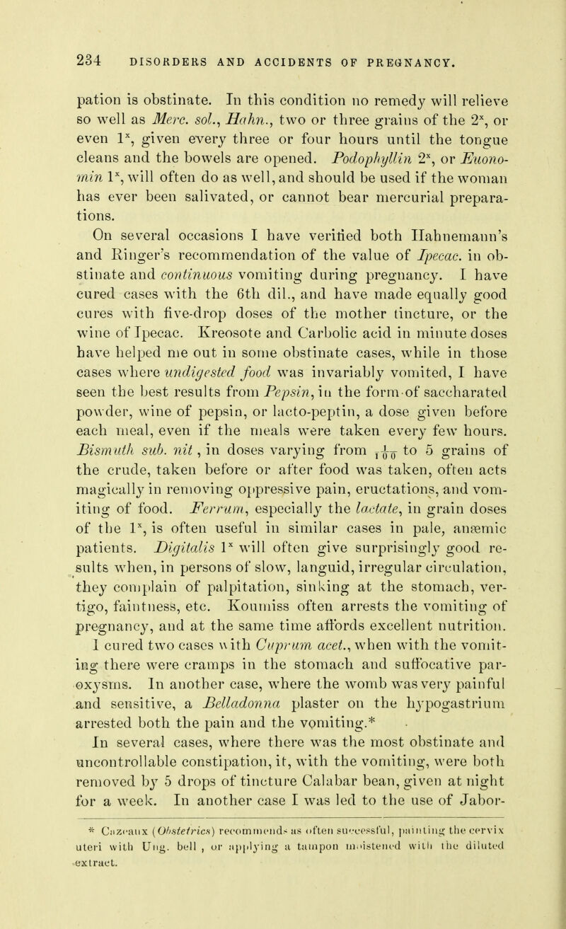 pation is obstinate. In this condition no remedy will relieve so well as Merc. soL^ Hahn., two or three grains of the 2, or even I'', given every three or four hours until the tongue cleans and the bowels are opened. Podophylliyi 2^^, or Euono- inin 1% will often do as well, and should be used if the woman has ever been salivated, or cannot bear mercurial prepara- tions. On several occasions I have veritied both Hahnemann's and Ringer's recommendation of the value of Ipecac, in ob- stinate and continuous vomiting during pregnancy. I have cured cases with the 6th dil., and have made equally good cures with five-drop doses of the mother tincture, or the wine of Ipecac. Kreosote and Carbolic acid in minute doses have helped me out in some obstinate cases, while in those cases where undigested food was invariably vomited, I have seen the best results from Pepsin^ iti the form of saccharated powder, wine of pepsin, or lacto-peptin, a dose given before each meal, even if the meals were taken every few hours. Bismuth sub. nit, in doses varying from to 5 grains of the crude, taken before or after food was taken, often acts magically in removing oppressive pain, eructations, and vom- iting of food. Ferrum^ especially the lactate^ in grain doses of the 1, is often useful in similar cases in pale, anaemic patients. Digitalis P will often give surprisingly good re- sults when, in persons of slow, languid, irregular circulation, they complain of palpitation, sinking at the stomach, ver- tigo, faintness, etc. Koumiss often arrests the vomiting of pregnancy, and at the same time affords excellent nutrition. 1 cured two cases with Cuprum acet., when with the vomit- ing there were cramps in the stomach and suffocative par- oxysms. In another case, Avhere the womb was very painful and sensitive, a Belladonna plaster on the hj-pogastrium arrested both the pain and the vomiting.* In several cases, where there was the most obstinate and uncontrollable constipation, it, with the vomiting, were both removed by 5 drops of tincture Calabar bean, given at night for a week. In another case I was led to the use of Jabor- * Ciizcaiix {Ohstefrics) recomiDciids as often su'-cessful, j)ainliiii^ the cervix uteri with Uiig. bell , or ap[)lying a tampon in.ustem-d willi the diluted extract.