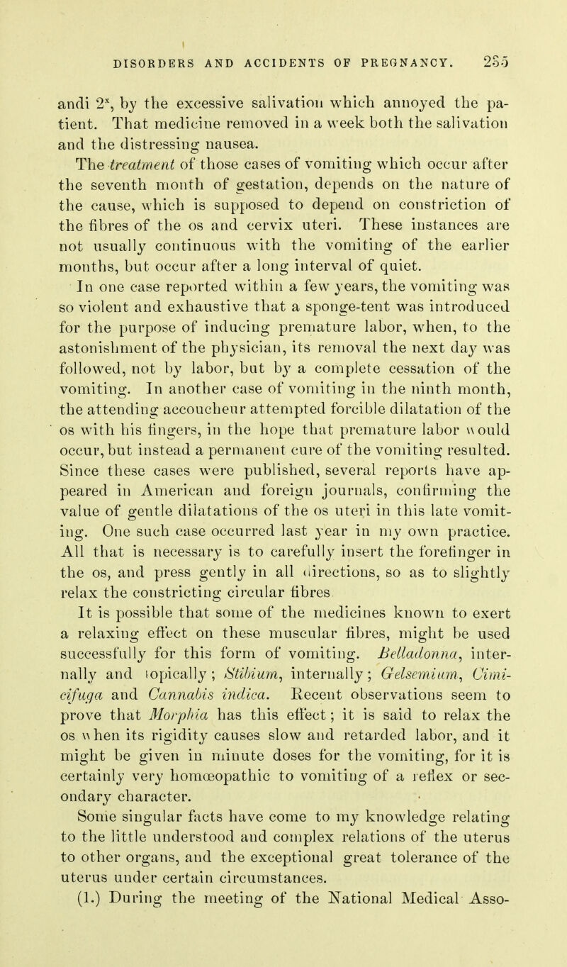 andi 2, by the excessive salivation which annoyed the pa- tient. That medicine removed in a week both the salivation and the distressing nausea. The treatment of those cases of vomiting which occur after the seventh month of gestation, depends on the nature of the cause, which is supposed to depend on constriction of the fibres of the os and cervix uteri. These instances are not usually continuous with the vomiting of the earlier months, but occur after a long interval of quiet. In one case reported within a few years, the vomiting w^as so violent and exhaustive that a sponge-tent was introduced for the purpose of inducing premature labor, when, to the astonishment of the physician, its removal the next day was followed, not by labor, but by a complete cessation of the vomiting. In another case of vomiting in the ninth month, the attending accoucheur attempted forcible dilatation of the OS with his lingers, in the hope that premature labor would occur, but instead a permanent cure of the vomiting resulted. Since these cases were published, several reports have ap- peared in American and foreign journals, contirming the value of gentle dilatations of the os uteri in this late vomit- ing. One such case occurred last year in my own practice. All that is necessary is to carefully insert the forefinger in the OS, and press gently in all directions, so as to slightly relax the constricting circular fibres It is possible that some of the medicines known to exert a relaxing effect on these muscular fibres, might be used successfully for this form of vomiting. Belladonna^ inter- nally and lopically ; jStiMurn^ internally; Gelsemiian, Cimi- cifuga and Cannabis indica. Recent observations seem to prove that Morphia has this effect; it is said to relax the OS when its rigidity causes slow and retarded labor, and it might be given in minute doses for the vomiting, for it is certainly very homoeopathic to vomiting of a reflex or sec- ondary character. Some singular f\xcts have come to my knowledge relating to the little understood and complex relations of the uterus to other organs, and the exceptional great tolerance of the uterus under certain circumstances. (1.) During the meeting of the ISTational Medical Asso-