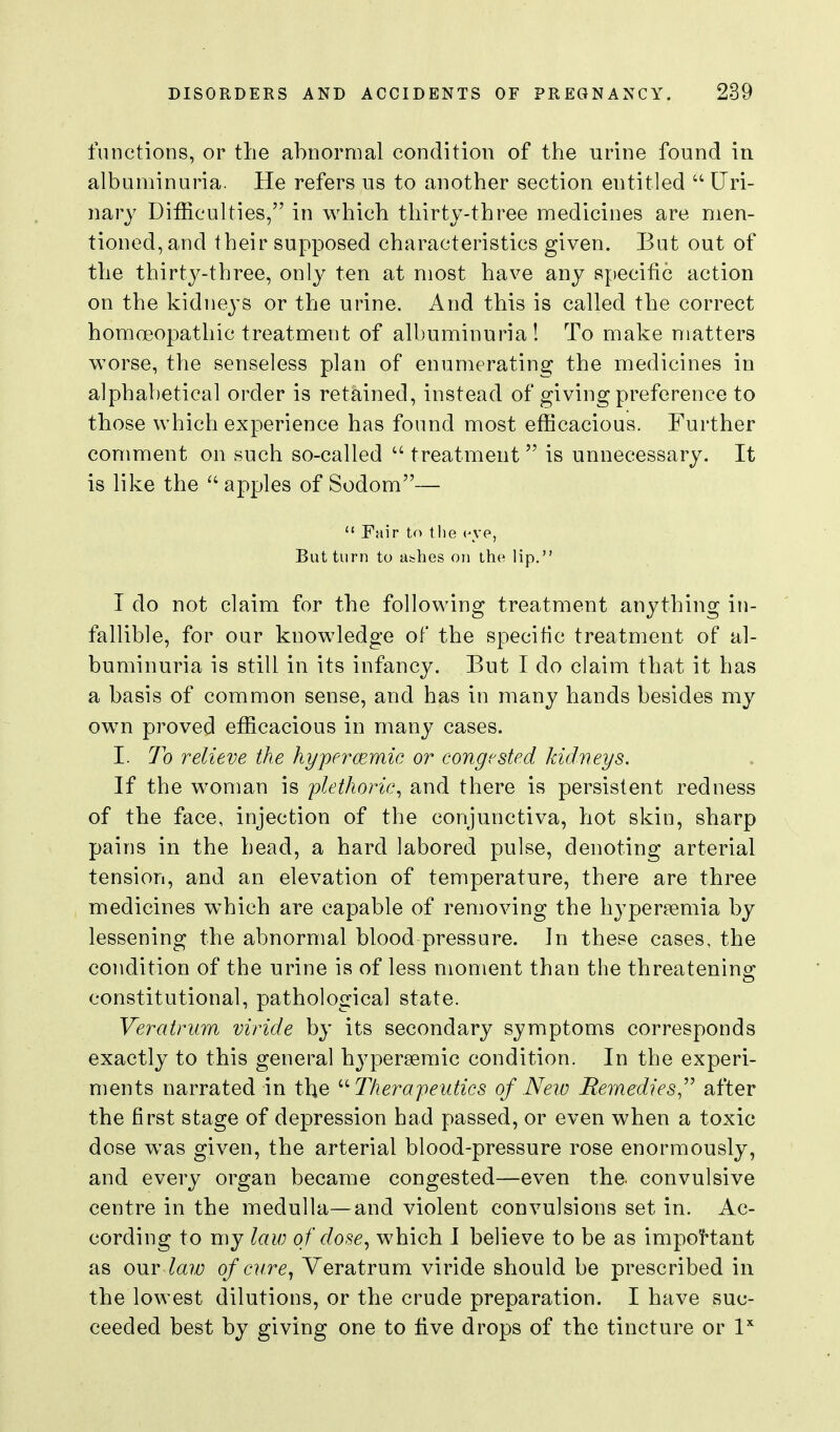 functions, or the abnormal condition of the urine found in albuminuria. He refers us to another section entitled Uri- nary Difficulties, in which thirty-three medicines are men- tioned, and their supposed characteristics given. But out of the thirty-three, only ten at most have any specific action on the kidneys or the urine. And this is called the correct homoeopathic treatment of albuminuria! To make matters worse, the senseless plan of enumerating the medicines in alphabetical order is retained, instead of giving preference to those which experience has found most efficacious. Further comment on such so-called  treatment  is unnecessary. It is like the  apples of Sodom—  Fair to the (^ye, But turn to allies on the lip. I do not claim for the following treatment anything in- fallible, for our knowledge of the specific treatment of al- buminuria is still in its infancy. But I do claim that it has a basis of common sense, and has in many hands besides my own proved efficacious in many cases. I. To relieve the hypercemic or congested kidneys. If the woman is 'plethoric., and there is persistent redness of the face, injection of the conjunctiva, hot skin, sharp pains in the head, a hard labored pulse, denoting arterial tension, and an elevation of temperature, there are three medicines which are capable of removing the hypereemia by lessening the abnormal blood pressure. In these cases, the condition of the urine is of less moment than the threatenino^ constitutional, pathological state. Vercitrum viride by its secondary symptoms corresponds exactly to this general hj^persemic condition. In the experi- ments narrated in the ''Therapeutics of New Rernedies,^^ after the first stage of depression had passed, or even when a toxic dose w^as given, the arterial blood-pressure rose enormously, and every organ became congested—even the. convulsive centre in the medulla—and violent convulsions set in. Ac- cording to my law of dosewhich I believe to be as impoHant as our law of cure^ Veratrum viride should be prescribed in the lowest dilutions, or the crude preparation. I have suc- ceeded best by giving one to five drops of the tincture or I''