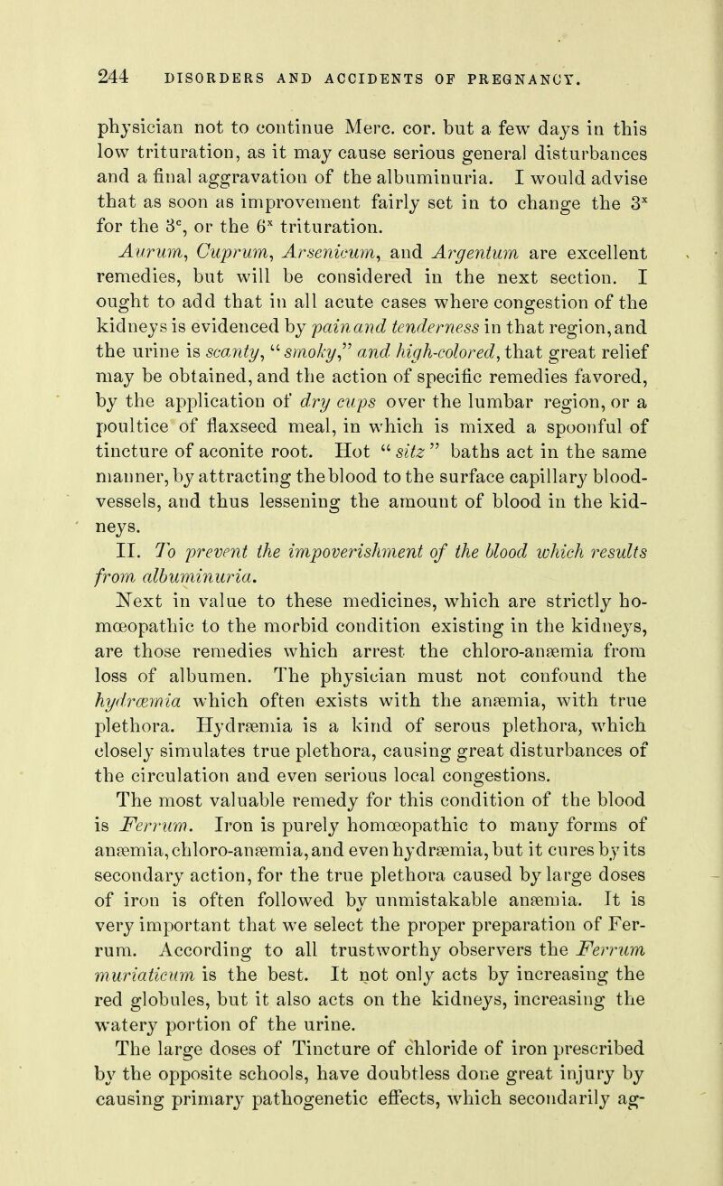 physician not to continue Merc. cor. but a few days in this low trituration, as it may cause serious general disturbances and a final aggravation of the albuminuria. I would advise that as soon as improvement fairly set in to change the S for the 3% or the G'' trituration. Aurmn^ Cuprum^ Arsenicum^ and Ay^gentum are excellent remedies, but will be considered in the next section. I ought to add that in all acute cases where congestion of the kidneys is evidenced by painand tenderness in that region,and the urine is sco,nty^ srmky^^ and high-colored^ that great relief may be obtained, and the action of specific remedies favored, by the application of dry cups over the lumbar region, or a poultice of flaxseed meal, in which is mixed a spoonful of tincture of aconite root. Hot  sitz  baths act in the same manner, by attracting the blood to the surface capillary blood- vessels, and thus lessening the amount of blood in the kid- neys. II. To prevent the impoverishment of the blood which results from albuminuria, 'Next in value to these medicines, which are strictly ho- moeopathic to the morbid condition existing in the kidneys, are those remedies which arrest the chloro-ansemia from loss of albumen. The physician must not confound the hydrcernia which often exists with the ansemia, with true plethora. Hydrsemia is a kind of serous plethora, which closely simulates true plethora, causing great disturbances of the circulation and even serious local congestions. The most valuable remedy for this condition of the blood is Ferrum. Iron is purely homoeopathic to many forms of anaemia, chloro-aneemia, and even hydrsemia, but it cures by its secondary action, for the true plethora caused by large doses of iron is often followed by unmistakable anaemia. It is very important that we select the proper preparation of Fer- rum. According to all trustworthy observers the Ferrum muriaticum is the best. It not only acts by increasing the red globules, but it also acts on the kidneys, increasing the watery portion of the urine. The large doses of Tincture of chloride of iron prescribed by the opposite schools, have doubtless done great injury by causing primary pathogenetic effects, which secondarily ag-