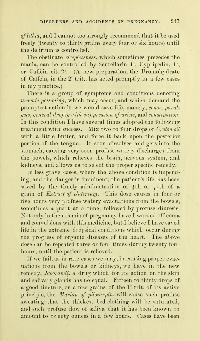 oflithia, and I cannot too strongly recommend that it be used freely (twenty to thirty grains every four or six hours) until the delirium is controlled. The obstinate sleeplessness^ which sometimes precedes the mania, can be controlled by Scutellarin I'', Cypripedin, P, or Caffein cit. 2\ (A new preparation, the Bromohydrate of Caffein, in the 2^ irit., has acted promptly in a few cases in my practice.) There is a group of symptoms and conditions denoting urcemic 'poisoning^ which may occur, and which demand the promptest action if we would save life, namely, coma, paral- ysis, general dropsy with suppression of urine, and constipation. In this condition I have several times adopted the following treatment with success. Mix two to four drops of Croton oil wath a little butter, and force it back upon the posterior portion of the tongue. It soon dissolves and gets into the stomach, causing very soon profuse watery discharges from the bowels, which relieves the brain, nervous system, and kidneys, and allows us to select the proper specific remedy. In less grave cases, where the above condition is impend- ing, and the danger is imminent, the patient's life has been saved by the timely administration of Jth or y'^th of a grain of Extract of elaterium. This dose causes in four or live hours very profuse watery evacuations from the bowels, sometimes a quart at a time, followed by profuse diuresis. Kot only in the ur;^mia of pregnancy have I warded off coma and convulsions with this medicine, but I believe I have saved life in the extreme dropsical conditions which occur during the progress of organic diseases of the heart. The above dose can be repeated three or four times during twenty-four hours, until the patient is relieved. If we fail, as in rare cases we may, in causing proper evac- uations from the bowels or kidneys, we have in the new remedy, Jahorandi, a drug which for its action on the skin and salivary glands has no equal. Fifteen to thirty drops of a good tincture, or a few grains of the P trit. of its active principle, the Muriate of pilocarpin, will cause such profuse sweatino* that the thickest bed-clothino; will be saturated, and such profuse flow of saliva that it has been known to amount to twenty ounces in a few hours. Cases have been