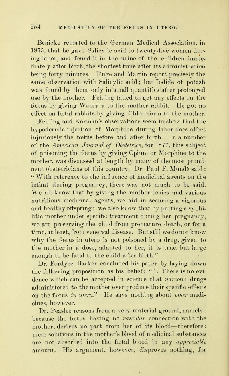 Benicke reported to the German Medical Association, in 1875, that he gave Salicylic acid to twenty-five women dur- ing labor, and found it in the urine of the children imme- diately after birth, the shortest time after its administration being forty minutes. Ruge and Martin report precisely the same observation with Salicylic acid ; but Iodide of potash was found by them only in small quantities after prolonged use by the mother. Fehling failed to get any effects on the fcetus by giving Woorara to the mother rabbit. Tie got no effect on foetal rabbits by giving Chloroform to the mother. Fehling and Korman's observations seem to show that the hypodermic injection of Morphine during labor does affect injuriously the foetus before and after birth. In a number of the American Journal of Ohstetincs^ for 1877, this subject of poisoning the foetus by giving Opium or Morphine to the mother, was discussed at length by many of the most promi- nent obstetricians of this country. Dr. Paul F. Munde said :  With reference to the influence of medicinal agents on the infant during pregnancy, there was not much to be said. We all know^ that by giving the mother tonics and various nutritious medicinal agents, we aid in securing a vigorous and healthy offspring ; we also know that by putting a syphi- litic mother under specific treatment during her pregnancy, we are preserving the child from premature death, or for a time, at least, from venereal disease. But still we do not know why the foetus in utero is not poisoned by a drug, given to tlie mother in a dose, adapted to her, it is true, but large enough to be fatal to the child after birth. Dr. Fordyce Barker concluded his paper b}^ l^iying down the following proposition as his belief:  1. There is no evi- dence which can be accepted in science that narcotic drugs administered to the mother ever produce their specific effects on the ffetus in utero.'''' He says nothing about other medi- cines, however. Dr. Peaslee reasons from a very material ground, namely: because the foetus having no vascular Qox\\'\Q(it\ou with the mother, derives no part from her of its blood—therefore: mere solutions in the mother's blood of medicinal substances are not absorbed into the foetal blood in any appreciable amount. Ilis argument, however, disproves nothing, for