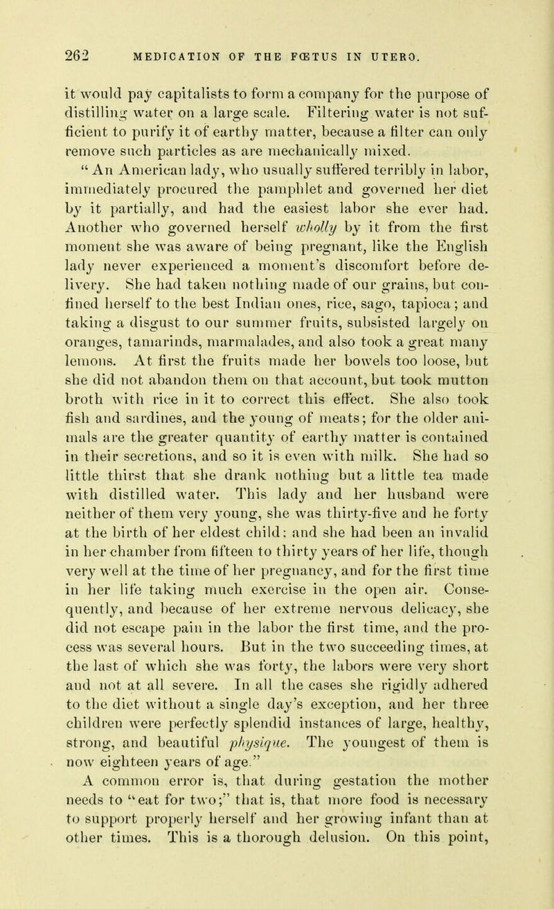 it would pay capitalists to form a company for the purpose of distilliuir water on a lars^e scale. Filterino; water is not suf- o o o ficient to purify it of earthy matter, because a filter can only remove such particles as are mechanicall3' mixed.  An American lady, who usually suffered terribly in labor, immediately procured the pamphlet and governed her diet by it partially, and had the easiest labor she ever had. Another who governed herself lokoUy by it from the first moment she was aware of being pregnant, like the English lady never experienced a moment's discomfort before de- liver3^ She had taken nothing made of our grains, but con- fined herself to the best Indian ones, rice, sago, tapioca; and taking a disgust to our summer fruits, subsisted largely on oranges, tamarinds, marmalades, and also took a great many lemons. At first the fruits made her bowels too loose, but she did not abandon them on that account, but took mutton broth with rice in it to correct this effect. She also took fish and sardines, and the young of meats; for the older ani- mals are the greater quantity of earthy matter is contained in their secretions, and so it is even with milk. She had so little thirst that she drank nothing but a little tea made with distilled water. This lady and her husband were neither of them very young, she was thirty-five and he forty at the birth of her eldest child: and she had been an invalid in her chamber from fifteen to thirty years of her life, though very well at the time of her pregnancy, and for the first time in her life taking much exercise in the open air. Conse- quently, and because of her extreme nervous delicacy, she did not escape pain in the labor the first time, and the pro- cess was several hours. But in the two succeeding times, at the last of which she was forty, the labors were very short and not at all severe. In all the cases she rigidly adhered to the diet without a single day's exception, and her three children were perfectly splendid instances of large, healthy, strong, and beautiful physique. The youngest of them is now eighteen years of age. A common error is, that during gestation the mother needs to ''eat for two; that is, that more food is necessary to support properly herself and her growing infant than at other times. This is a thorough delusion. On this point,