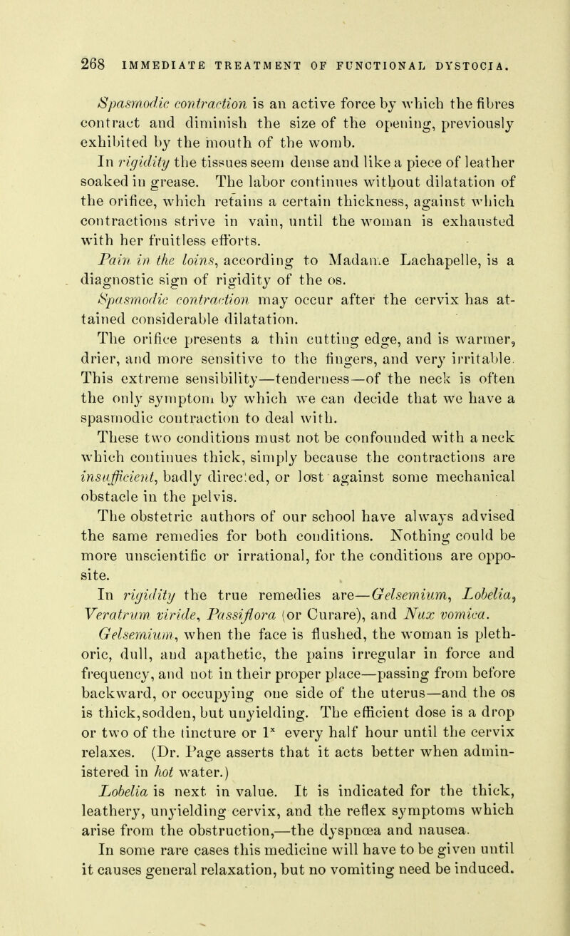 Spasmodic contraction is an active force by which the fibres contract and diminish the size of the opening, previously exhibited by the mouth of the womb. In rigidity the tissues seem dense and like a piece of leather soaked in grease. The labor continues w^ithout dilatation of the orifice, which retains a certain thickness, against which contractions strive in vain, until the woman is exhausted w^ith her fruitless efforts. Pain in the loins^ according to Madame Lachapelle, is a diagnostic sign of rigidity of the os. Spasmodic contraction may occur after the cervix has at- tained considerable dilatation. The orifice presents a thin cutting edge, and is warmer, drier, and more sensitive to the fingers, and very irritable. This extreme sensibility—tenderness—of the neck is often the only symptom by which we can decide that we have a spasmodic contraction to deal with. These two conditions must not be confounded with a neck which continues thick, simply because the contractions are badly direcled, or lost against some mechanical obstacle in the pelvis. The obstetric authors of our school have always advised the same remedies for both conditions. Nothing could be more unscientific or irrational, for the conditions are oppo- site. In rigidity the true remedies are—Gelsemium^ Lobelia^ Veratrum viride, Fassijiora (or Curare), and Nux vomica, Gelseraiuin,, when the face is flushed, the woman is pleth- oric, dull, and apathetic, the pains irregular in force and frequency, and not in their proper place—passing from before backward, or occupying one side of the uterus—and the os is thick,sodden, but unyielding. The efficient dose is a drop or two of the tincture or P every half hour until the cervix relaxes. (Dr. Page asserts that it acts better when admin- istered in hot water.) Lobelia is next in value. It is indicated for the thick, leathery, unyielding cervix, and the reflex symptoms which arise from the obstruction,—the dyspnoea and nausea. In some rare cases this medicine will have to be given until it causes general relaxation, but no vomiting need be induced.