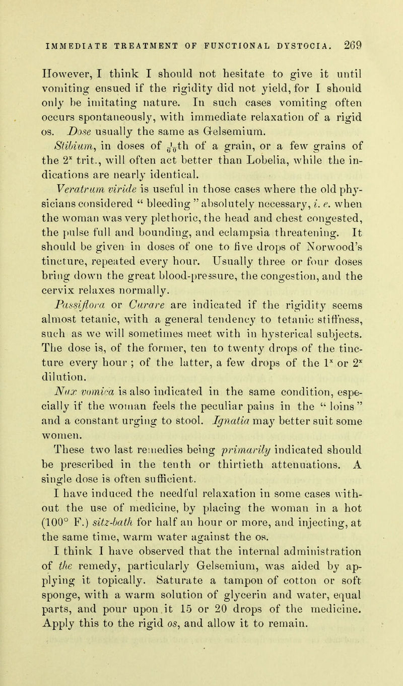 However, I think I should not hesitate to give it until vomiting ensued if the rigidity did not yield, for I should only be imitating nature. In such cases vomiting often occurs spontaneously, with immediate relaxation of a rigid OS. Dose usually the same as Grelsemium. Stibium^ in doses of g'^th of a grain, or a few grains of the 2 trit., will often act better than Lobelia, while the in- dications are nearly identical. Veratrum viride is useful in those cases where the old phy- sicians considered  bleeding  absolutely necessary, i. e. when the woman was very plethoric, the head and chest congested, the pulse full and bounding, and eclampsia threatening. It should be given in doses of one to five drops of Norwood's tincture, repeated every hour. Usually three or four doses hriiig down the great blood-pressure, the congestion, and the cervix relaxes normally. Passijiora or Curare are indicated if the rigidity seems almost tetanic, with a general tendency to tetanic stiffness, such as we will sometimes meet with in hysterical subjects. The dose is, of the former, ten to twenty drops of the tinc- ture every hour ; of the latter, a few drops of the l or 2'^ dilution. Niix vomica is also indicated in the same condition, espe- cially if the woman feels the peculiar pains in the  loins and a constant urging to stool. Ignatia may better suit some women. These two last remedies being primarily indicated should be prescribed in the tenth or thirtieth attenaations. A single dose is often sufficient. I have induced the needfal relaxation in some cases with- out the use of medicine, by placing the woman in a hot (100 F.) sitz-hath for half an hour or more, and injecting, at the same time, warm water against the os. I think I have observed that the internal administration of the remedy, particularly Gelsemium, was aided by ap- plying it topically. Saturate a tampon of cotton or soft sponge, with a warm solution of glycerin and water, equal parts, and pour upon it 15 or 20 drops of the medicine. Apply this to the rigid 05, and allow it to remain. 1