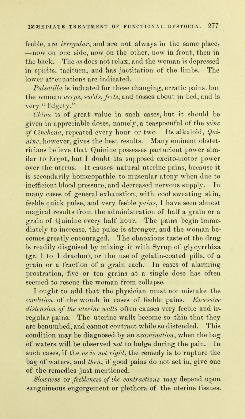 feeble, are irregular^ and are not always in the same place? —now on one side, now on the other, now in front, then in the back. The as does not relax, and the woman is depressed in spirits, taciturn, and has jactitation of the limbs. The lower attenuations are indicated. Pulsatilla is indcated for these changing, erratic pains, but the woman weeps^ sco'ds,fnts, and tosses about in bed, and is very  fidgety. China is of great value in such cases, but it should be given in appreciable doses, namely, a teaspoonful of the wine of Cinchona^ repeated every hour or two. Its alkaloid. Qui- nine^ however, gives the best results. Many eminent obstet- ricians believe that Quinine possesses parturient power sim- ilar to Ergot, but I doubt its supposed excito-motor power over the uterus. It causes natural uterine pains, because it is secondarily homoeopathic to muscular atony when due to inefKcient blood-pressure, and decreased nervous supply. In many cases of general exhaustion, with cool sweating skin, feeble quick pulse, and very feeble pains, I have seen almost magical results from the administration of half a grain or a grain of Quinine every half hour. The pains begin imme- diately to increase, the pulse is stronger, and the woman be- comes greatly encouraged. The obnoxious taste of the drug is readily disguised by mixing it with Syrup of glycyrrhiza (gr. 1 to 1 drachm), or the use of gelatin-coated pills, of a grain or a fraction of a grain each. In cases of alarming prostration, five or ten grains at a single dose has often seemed to rescue the woman from collapse. I ought to add that the physician must not mistake the condition of the womb in cases of feeble pains. Excessive distension of the uterine walls often causes very feeble and ir- regular pains. The uterine walls become so thin that they are benumbed, and cannot contract while so distended. This condition may be diagnosed by an examination, when the bag of waters will be observed not to bulge during the pain. In such cases, if the os is not rigid, the remedy is to rupture the bag of waters, and then, if good pains do not set in, give one of the remedies just mentioned. Slowness or feebleness of the contractions may depend upon sanguineous engorgement or plethora of the uterine tissues.