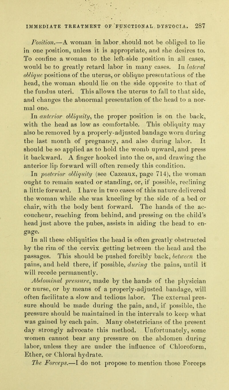 Position,—A woman in labor should not be obliged to lie in one position, unless it is appropriate, and she desires to. To confine a woman to the left-side position in all cases, would be to greatly retard labor in manj' cases. In lateral oblique positions of the uterus, or oblique presentations of the head, the woman should lie on the side opposite to that of the fundus uteri. This allows the uterus to fall to that side, and changes the abnormal presentation of the head to a nor- mal one. In anterior obliquity^ the proper position is on the back, with the head as low as comfortable. This obliquity may also be removed by a properly-adjusted bandage worn during the last month of pregnancy, and also during labor. It should be so applied as to hold the womb upward, and press it backward. A finger hooked into the os, and drawing the anterior lip forward will often remedy this condition. In posterior obliquity (see Cazeaux, page 714), the woman ought to remain seated or standing, or, if possible, reclining a little forward. I have in two cases of this nature delivered the woman while she was kneeling by the side of a bed or chair, with the body bent forward. The hands of the ac- coucheur, reaching from behind, and pressing on the child's head just above the pubes, assists in aiding the head to en- gage. In all these obliquities the head is often greatly obstructed by the rim of the cervix getting between the head and the passages. This should be pushed forcibly back, between the pains, and held there, if possible, during the pains, until it will recede permanently. Abdominal 'pressure^ made by the hands of the physician or nurse, or by means of a properly-adjusted bandage, Avill often facilitate a slow and tedious labor. The external pres- sure should be made during the pain, and, if possible, the pressure should be maintained in the intervals to keep what was gained by each pain. Many obstetricians of the present day strongly advocate this method. Unfortunately, some women cannot bear any pressure on the abdomen during labor, unless they are under the influence of Chloroform, Ether, or Chloral hydrate. The Forceps.—I do not propose to mention those Forceps