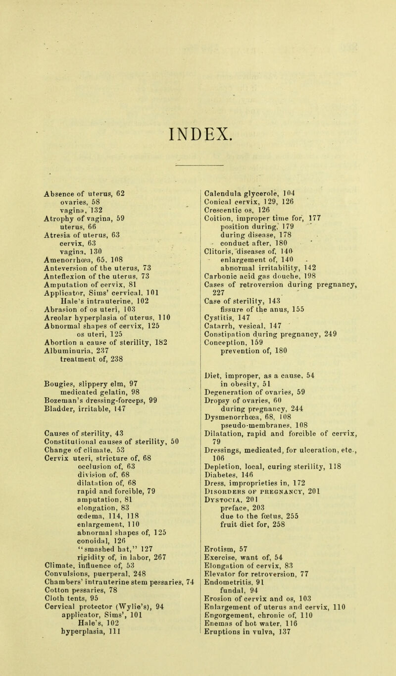 INDEX. Absence of uterus, 62 ovaries, 58 vagin:). 132 Atrophy of vagina, 59 uterus, 66 Atresia of uterus, 63 cervix, 63 vagina. 130 Amenorihoea, 65, 108 Anteversion of the uterus, 73 Anteflexion of the uterus, 73 Amputation of cervix, 81 Applicator, Sims' cervical, 101 Hale's intrauterine, 102 Abrasion of os uteri, 103 Areolar hyperplasia of uterus, 110 Abnormal shapes of cervix, 125 OS uteri, 125 Abortion a cause of sterility, 182 Albuminuria, 237 treatment of, 238 Bougies, slippery elm, 97 medicated gelatin, 98 Bozeman's dressing-forceps, 99 Bladder, irritable, U7 Causes of sterility, 43 Constitutional causes of sterility, 50 Change of climate. 53 Cervix uteri, stricture of. 68 occlusion of, 63 division of, 68 dilatation of, 68 rapid and forcible, 79 amputation, 81 elongation, 83 oedema, 114, 118 enlargement, 110 abnormal shapes of, 125 conoidal, 126 smashed hat, 127 rigidity of, in labor, 267 Climate, influence of, 63 Convulsions, puerperal, 248 Chambers' intrauterine stem pessaries, 74 Cotton pessaries, 78 Cloth tents, 95 Cervical protector (Wylie's), 94 applicator, Sims', 101 Hale's, 102 hyperplasia, 111 Calendula glycerole, 104 Conical cervix, 129, 126 Crescentic os, 126 Coition, improper time for, 177 position during, 179 during disease, 178 conduct after, 180 ' Clitoris, diseases of, 140 enlargement of, 140 abnormal irritability, 142 Carbonic acid gas douche, 198 Cases of retroversion during pregnancy, 227 Case of sterility, 143 fissure of the anus, 155 Cystitis, 147 Catarrh, vesical, 147 Constipation during pregnancy, 249 Conception, 159 prevention of, 180 Diet, improper, as a cause, 54 in obesity, 51 Degeneration of ovaries, 59 Dropsy of ovaries, 60 during pregnancy, 244 Dysmenorrhoea, 68. 108 pseudo-membranes, 108 Dilatation, rapid and forcible of cervix, 79 Dressings, medicated, for ulceration, etc., 106 Depletion, local, curing sterility, 118 Diabetes, 146 Dress, improprieties in, 172 Disorders of pregnancv, 201 Dystocia, 201 preface, 203 due to the foetus, 255 fruit diet for, 258 Erotism, 57 Exercise, v^ant of, 54 Elongation of cervix, 83 Elevator for retroversion, 77 Endometritis. 91 fundal, 94 Erosion of cervix and os, 103 Enlargement of uterus and cervix, 110 Engorgement, chronic of, 110 Enemas of hot water, 116 Eruptions in vulva, 137 I