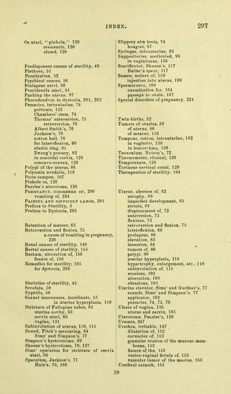 Os uteri, pinhole, 126 crescentic, 126 closed, 126 Slippery-elrti tents, 74 bougies, 97 Syringes, intrauterine, 93 Suppositories, medicated, 98 in vaginismus, 136 Scarificator, Siieene's, 117 Butler's spear. 117 Semen, nature of, 159 injection into uterus, 199 Spermatozoa, 160 examination for, 164 passage to ovule, 167 Special disorders of pregnancy. 224 Predisponent causes of sterility, 49 Plethora, 61 Prostitution, 52 Psychical caus^es, 56 Prolapsus uteri. 80 Procidentia uteri, 81 Packing the uterus, 97 Phoradendron in dystocia, 281, 282 Pessaries, intrauterine, 74 galvanic, 122 Chambers' stem, 74 Thomas' anteversion, 75 retroversion. 76 Albert Smith's, 76 Jackson's, 76 cotton ball, 78 for lateroflexion, 80 elastic ring, 81 Zwang's pessary, 82 in conoidal cervix, 129 concavo-convex, 129 Polypi of the uterus, 86 Polymnia uvedalia, 119 Porte-tampon, 107 Pinhole os, 126 Peaslee's uterotorae, 128 Pregnancy, disorders of, 200 vomiting of, 224 Painful and difficult labor, 201 Preface to Sterility, 3 Preface to Dystocia, 203 Retention of menses, 63 Retroversion and flexion, 75 a cause of vomiting in pregnancy, 226 Renal causes of sterility, 146 Rectal causes of sterility, 155 Rectum, ulceration of, 156 fissure of, 156 Remedies for sterility; 185 for dystocia, 208 Statistics of sterility, 45 Scrofula. 50 Syphilis, 50 Sexual intercourse, inordinate, 53 in uterine hyperplasia, 116 Stricture of Fallopian tubes, 61 uterine cavity, 63 cervix uteri, 68 vagina, 131 Subinvolution of uterus, 110, 115 Sound, Fitch's measuring, 64 Sims' and Simpson's, 77 Simpson's hysterotome, 69 Skeene's hysterotome, 70, 127 Sims' operation for stricture of cervix uteri, 68 Speculum, Jackson's, 71 Hale's, 70, 166 Twin-births, 52 Tumors of ovaries, 59 ■ of uterus, 86 of meatus, 153 Tampons, cotton, intrauterine, 102 in vaginitis, 138 in leucorihoea, 139 Tenaculum, Nelson's, 72 Thermometer, clinical, 128 Temperature, 128 Tortuous cervical canal, 128 Therapeutics of sterility. 184 Uterus, .absence of, 62 atrophy, 66 imperfect development, 65 atresia, 63 displacement of, 72 anteversion, 73 flexions, 73 retroversion and flexion, 75 lateroflexion, 80 prolapsus, 80 elevation, 83 inversion, 84 tumors of, 86 polypi, 86 areolar hyperplasia, 110 hypertrophy, enlargement, etc., 110 subinvolution of, 115 erosions, 103 ulceration, 103 abrasions, 103 Uterine elevator, Sims' and Gardner's, 77 sounds, Sims' and Simpson's, 77 applicator, 102 pessaries, 74, 75, 76 Ulcers of vagina, 136 uterus and cervix, 103 Uterotome, Peaslee's, 128 Uraemia, 247 Urethra, irritable, 147 . dilatation of, 152 caruncles of, 152 granular erosion of the mucous mem- brane, 153 fissure of the, 153 vesico-vaginal fistula of, 153 vascular tumor of the meatus, 153 Urethral catarrh, 151 !0