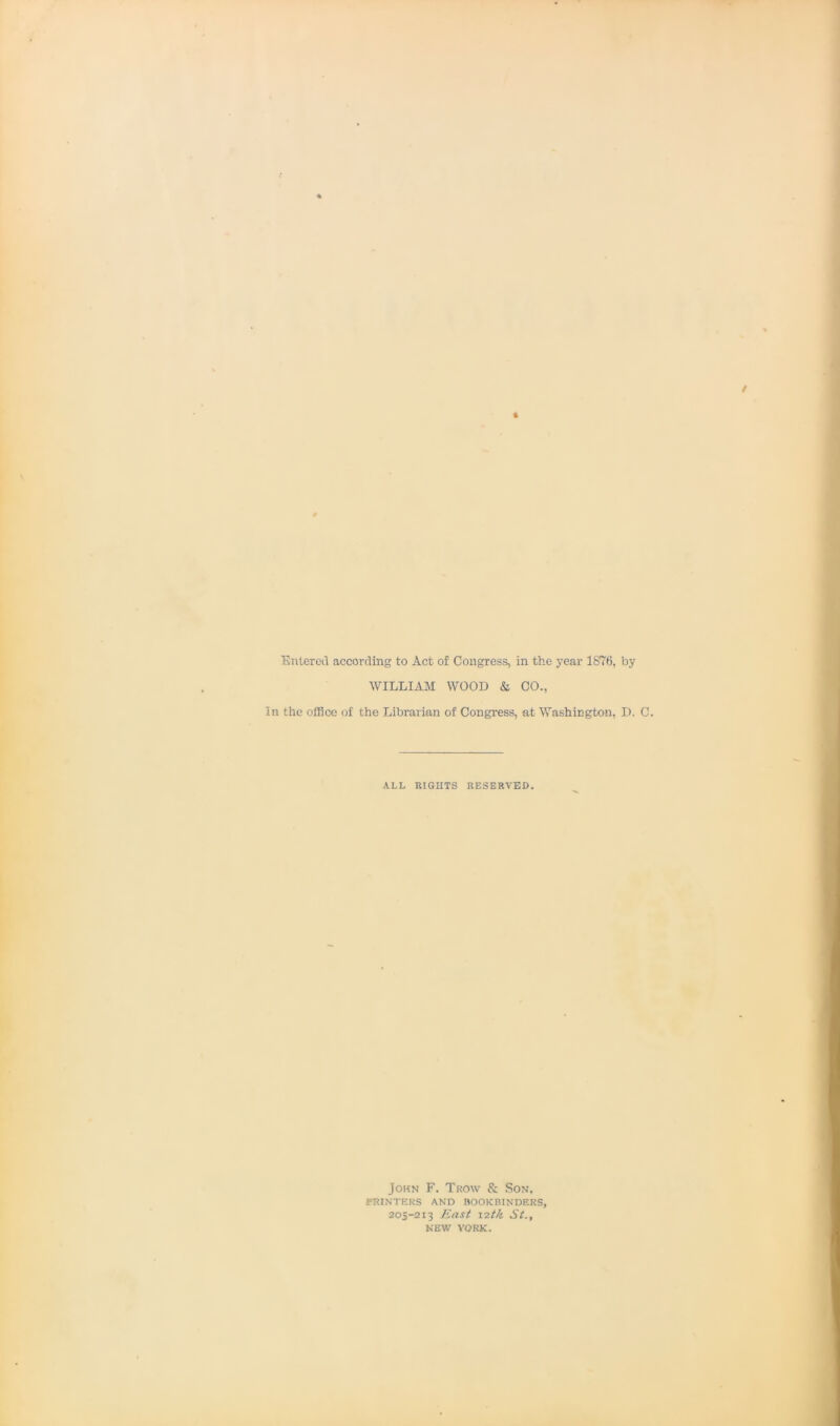 Entered according to Act of Congress, in the year 1876, by WILLIAM WOOD & CO., In the office of the Librarian of Congress, at Washington, D. C. ALL RIGHTS RESERVED. John F. Trow & Son, PRINTERS AND BOOKBINDERS, 205-213 East 12tk St., NEW YORK.